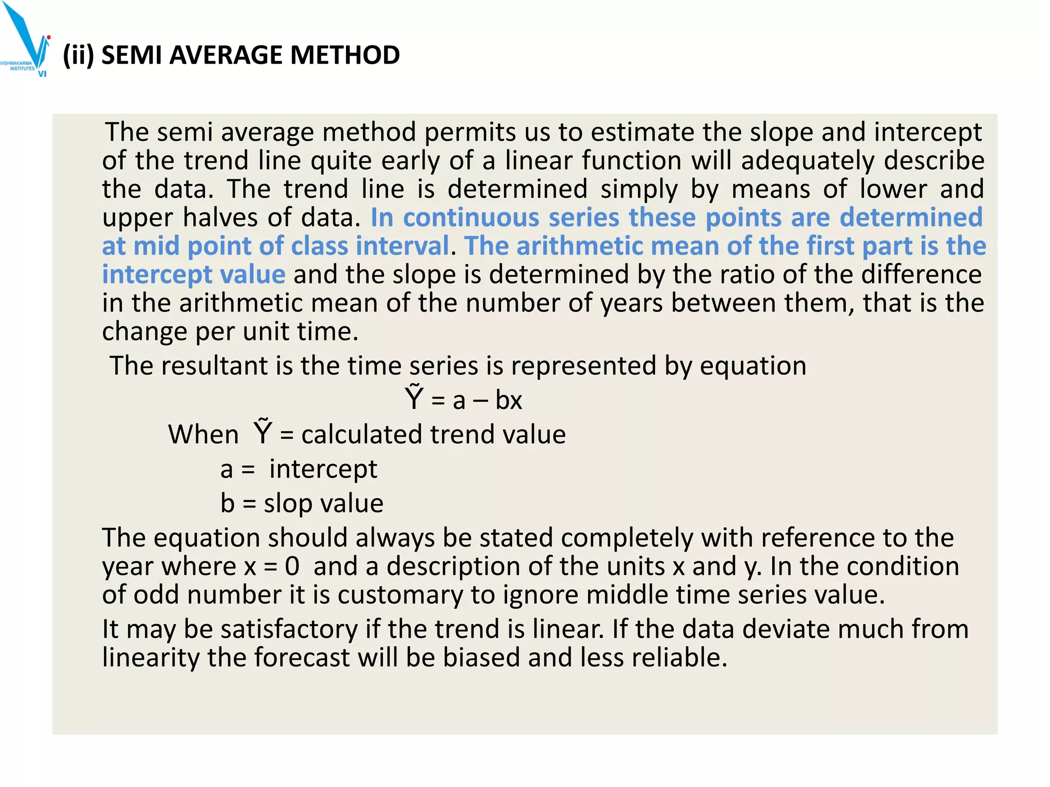 (ii) SEMI AVERAGE METHOD
The semi average method permits us to estimate the slope and intercept
of the trend line quite early of a linear function will adequately describe
the data. The trend line is determined simply by means of lower and
upper halves of data. In continuous series these points are determined
at mid point of class interval. The arithmetic mean of the first part is the
intercept value and the slope is determined by the ratio of the difference
in the arithmetic mean of the number of years between them, that is the
change per unit time.
The resultant is the time series is represented by equation
Ỹ = a – bx
When Ỹ = calculated trend value
a = intercept
b = slop value
The equation should always be stated completely with reference to the
year where x = 0 and a description of the units x and y. In the condition
of odd number it is customary to ignore middle time series value.
It may be satisfactory if the trend is linear. If the data deviate much from
linearity the forecast will be biased and less reliable.
 