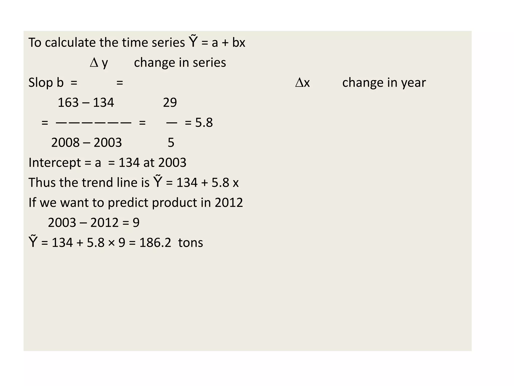 To calculate the time series Ỹ = a + bx
∆ y change in series
Slop b = = ∆x change in year
163 – 134 29
= —————— = — = 5.8
2008 – 2003 5
Intercept = a = 134 at 2003
Thus the trend line is Ỹ = 134 + 5.8 x
If we want to predict product in 2012
2003 – 2012 = 9
Ỹ = 134 + 5.8 × 9 = 186.2 tons
 