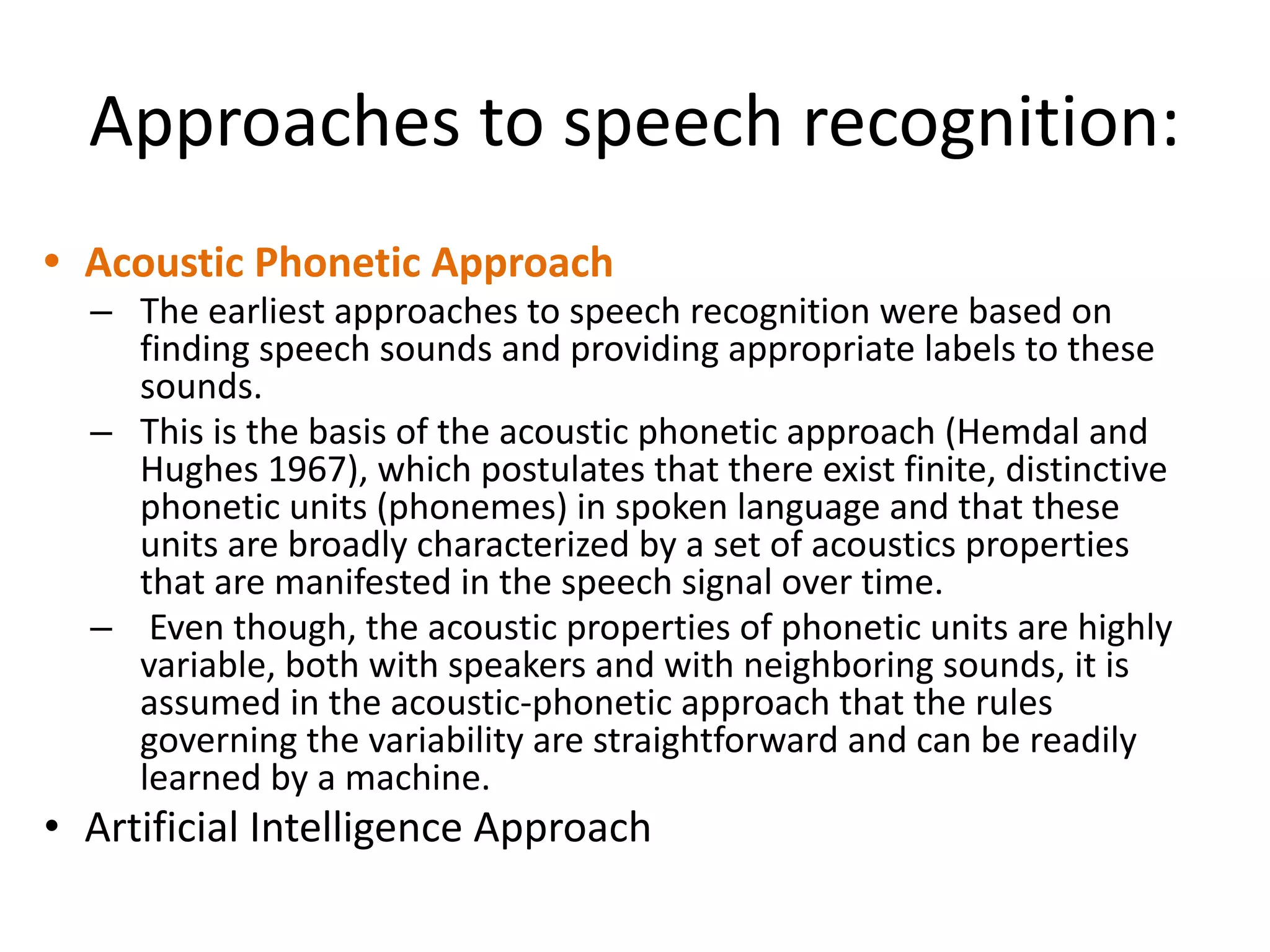 Approaches to speech recognition:
• Acoustic Phonetic Approach
– The earliest approaches to speech recognition were based on
finding speech sounds and providing appropriate labels to these
sounds.
– This is the basis of the acoustic phonetic approach (Hemdal and
Hughes 1967), which postulates that there exist finite, distinctive
phonetic units (phonemes) in spoken language and that these
units are broadly characterized by a set of acoustics properties
that are manifested in the speech signal over time.
– Even though, the acoustic properties of phonetic units are highly
variable, both with speakers and with neighboring sounds, it is
assumed in the acoustic-phonetic approach that the rules
governing the variability are straightforward and can be readily
learned by a machine.
• Artificial Intelligence Approach
 