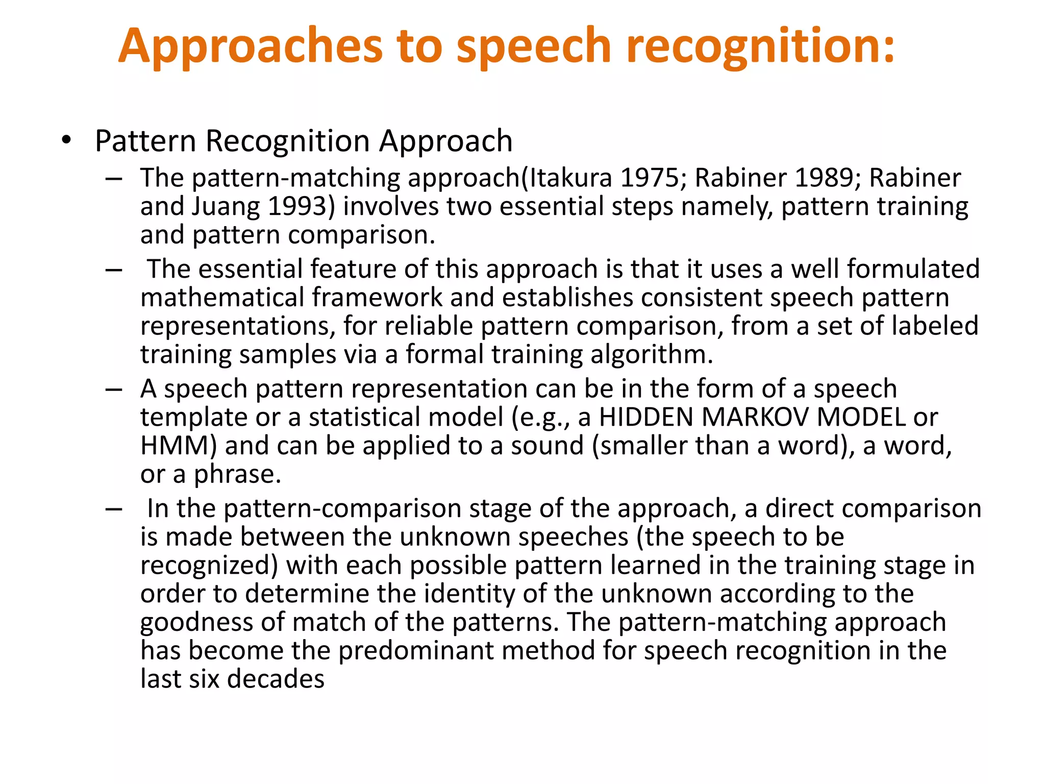 • Pattern Recognition Approach
– The pattern-matching approach(Itakura 1975; Rabiner 1989; Rabiner
and Juang 1993) involves two essential steps namely, pattern training
and pattern comparison.
– The essential feature of this approach is that it uses a well formulated
mathematical framework and establishes consistent speech pattern
representations, for reliable pattern comparison, from a set of labeled
training samples via a formal training algorithm.
– A speech pattern representation can be in the form of a speech
template or a statistical model (e.g., a HIDDEN MARKOV MODEL or
HMM) and can be applied to a sound (smaller than a word), a word,
or a phrase.
– In the pattern-comparison stage of the approach, a direct comparison
is made between the unknown speeches (the speech to be
recognized) with each possible pattern learned in the training stage in
order to determine the identity of the unknown according to the
goodness of match of the patterns. The pattern-matching approach
has become the predominant method for speech recognition in the
last six decades
Approaches to speech recognition:
 