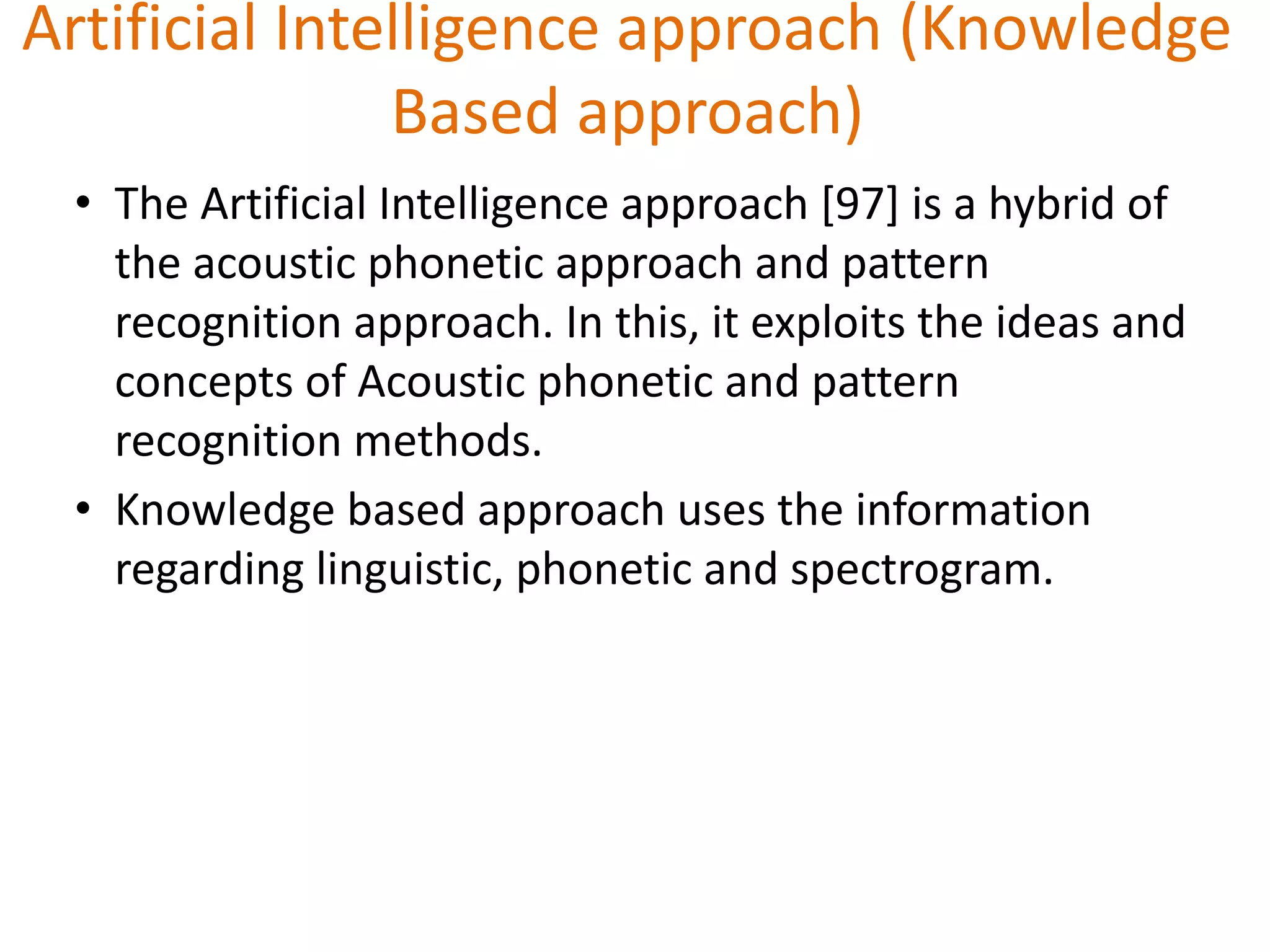 Artificial Intelligence approach (Knowledge
Based approach)
• The Artificial Intelligence approach [97] is a hybrid of
the acoustic phonetic approach and pattern
recognition approach. In this, it exploits the ideas and
concepts of Acoustic phonetic and pattern
recognition methods.
• Knowledge based approach uses the information
regarding linguistic, phonetic and spectrogram.
 