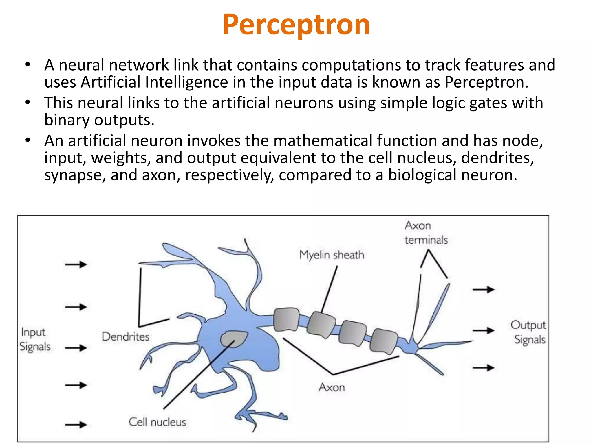 Perceptron
• A neural network link that contains computations to track features and
uses Artificial Intelligence in the input data is known as Perceptron.
• This neural links to the artificial neurons using simple logic gates with
binary outputs.
• An artificial neuron invokes the mathematical function and has node,
input, weights, and output equivalent to the cell nucleus, dendrites,
synapse, and axon, respectively, compared to a biological neuron.
 