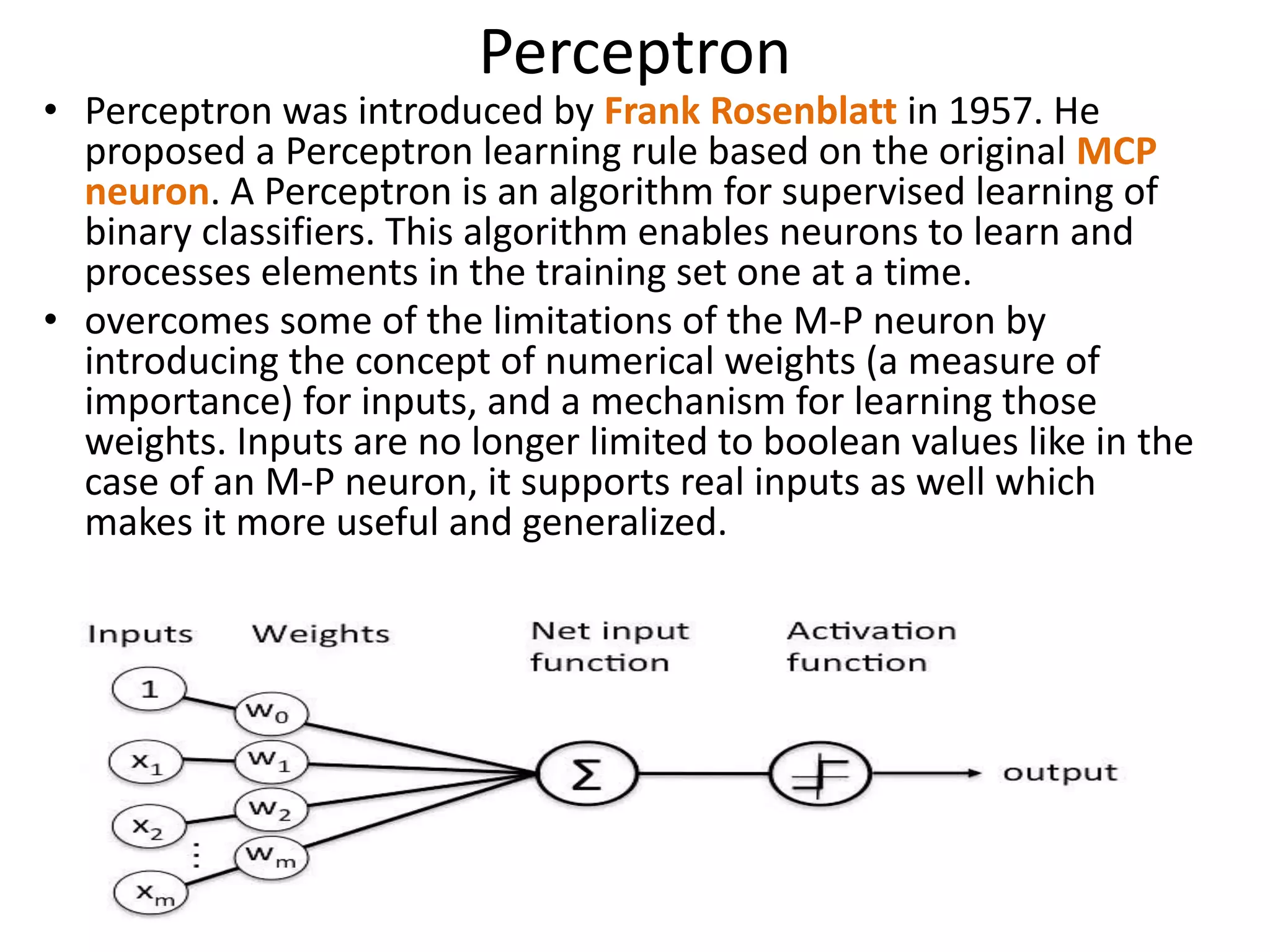 Perceptron
• Perceptron was introduced by Frank Rosenblatt in 1957. He
proposed a Perceptron learning rule based on the original MCP
neuron. A Perceptron is an algorithm for supervised learning of
binary classifiers. This algorithm enables neurons to learn and
processes elements in the training set one at a time.
• overcomes some of the limitations of the M-P neuron by
introducing the concept of numerical weights (a measure of
importance) for inputs, and a mechanism for learning those
weights. Inputs are no longer limited to boolean values like in the
case of an M-P neuron, it supports real inputs as well which
makes it more useful and generalized.
 