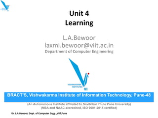 Unit 4
Learning
L.A.Bewoor
laxmi.bewoor@viit.ac.in
Department of Computer Engineering
BRACT’S, Vishwakarma Institute of Information Technology, Pune-48
(An Autonomous Institute affiliated to Savitribai Phule Pune University)
(NBA and NAAC accredited, ISO 9001:2015 certified)
Dr. L.A.Bewoor, Dept. of Computer Engg. ,VIIT,Pune
 
