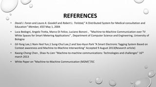 REFERENCES
• David J. Foran and Laura A. Goodell and Robert L. Trelstad,” A Distributed System for Medical consultation and
Education” Member, IEEE May 1, 2004
• Luca Bedogni, Angelo Trotta, Marco Di Felice, Luciano Bononi , ”Machine-to-Machine Communication over TV
White Spaces for Smart Metering Applications” , Department of Computer Science and Engineering, University of
Bologna
• Gil-Yong Lee,1 Nam-Yeol Yun,1 Sung-Chul Lee,2 and Soo-Hyun Park “A Smart Electronic Tagging System Based on
Context awareness and Machine-to-Machine Interworking“ Accepted 9 August 2013(Research article)
• Kwang-Cheng Chen , Shao-Yu Lien “Machine-to-machine communications: Technologies and challenges” 16th
march 2013
• White Paper on "Machine-to-Machine Communication (M2M)”,TEC
 