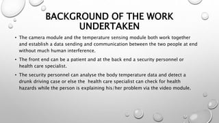 BACKGROUND OF THE WORK
UNDERTAKEN
• The camera module and the temperature sensing module both work together
and establish a data sending and communication between the two people at end
without much human interference.
• The front end can be a patient and at the back end a security personnel or
health care specialist.
• The security personnel can analyse the body temperature data and detect a
drunk driving case or else the health care specialist can check for health
hazards while the person is explaining his/her problem via the video module.
 