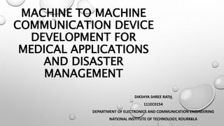 MACHINE TO MACHINE
COMMUNICATION DEVICE
DEVELOPMENT FOR
MEDICAL APPLICATIONS
AND DISASTER
MANAGEMENT
DIKSHYA SHREE RATH
111EC0154
DEPARTMENT OF ELECTRONICS AND COMMUNICATION ENGINEERING
NATIONAL INSTITUTE OF TECHNOLOGY, ROURKELA
 