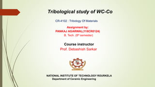 Tribological study of WC-Co
Assignment by:
PANKAJ AGARWAL(118CR0124)
B. Tech. (8th semester)
Course instructor
Prof. Debashish Sarkar
NATIONAL INSTITUTE OF TECHNOLOGY ROURKELA
Department of Ceramic Engineering
CR-4102 : Tribology Of Materials
 