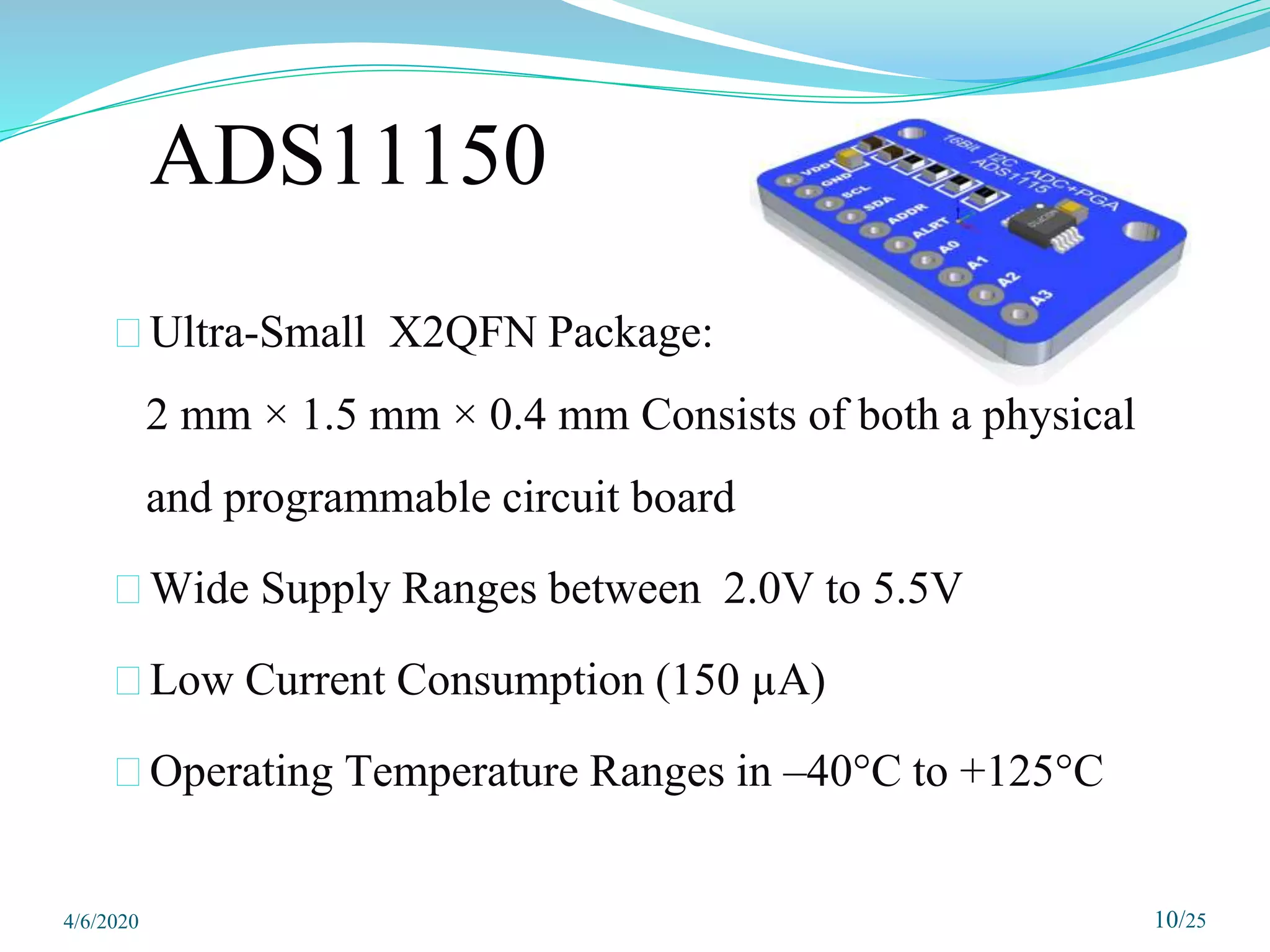 ADS11150
⮚Ultra-Small X2QFN Package:
2 mm × 1.5 mm × 0.4 mm Consists of both a physical
and programmable circuit board
⮚Wide Supply Ranges between 2.0V to 5.5V
⮚Low Current Consumption (150 µA)
⮚Operating Temperature Ranges in –40°C to +125°C
10/25
4/6/2020
 