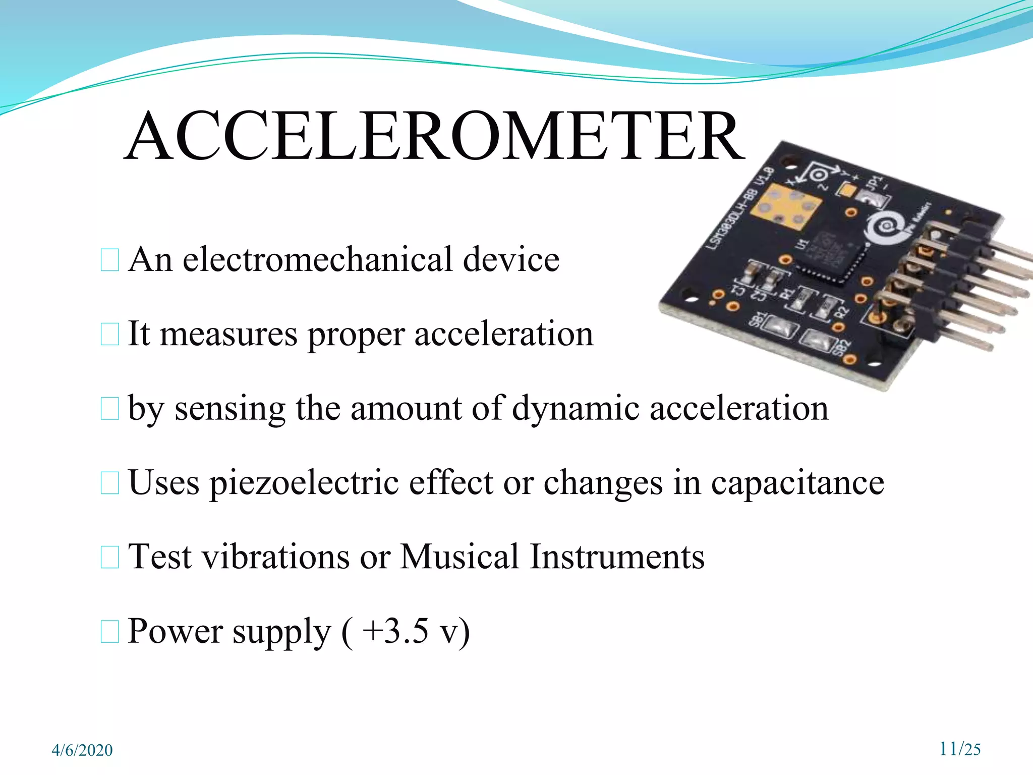ACCELEROMETER
⮚An electromechanical device
⮚It measures proper acceleration
⮚by sensing the amount of dynamic acceleration
⮚Uses piezoelectric effect or changes in capacitance
⮚Test vibrations or Musical Instruments
⮚Power supply ( +3.5 v)
11/25
4/6/2020
 