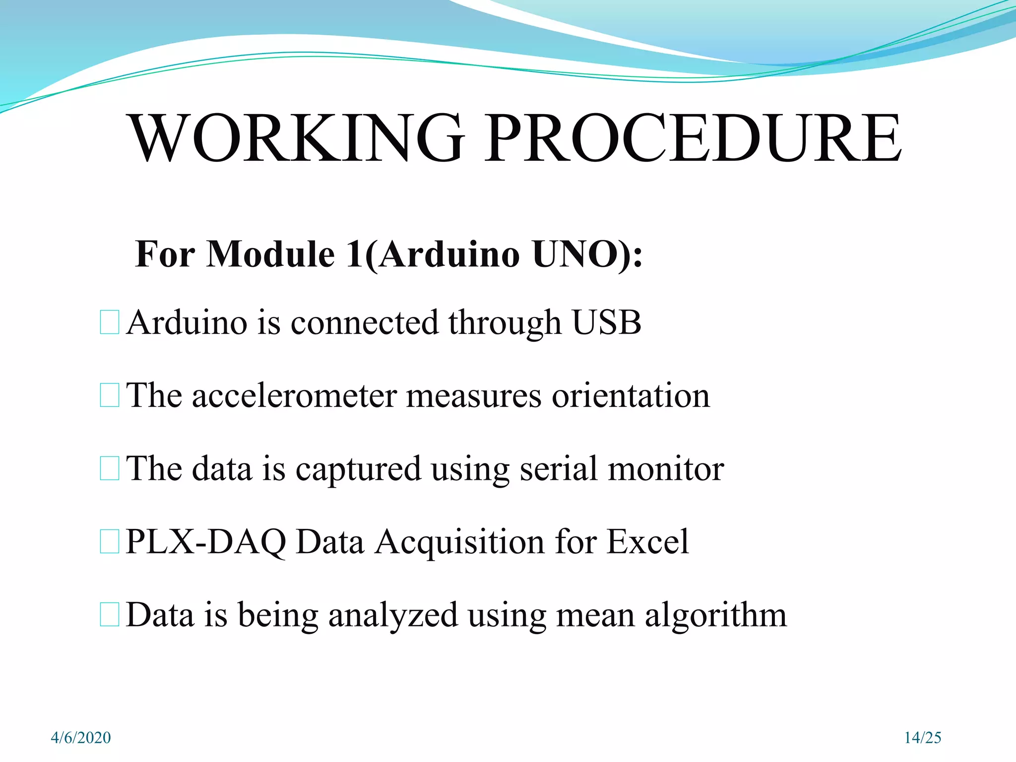 For Module 1(Arduino UNO):
⮚Arduino is connected through USB
⮚The accelerometer measures orientation
⮚The data is captured using serial monitor
⮚PLX-DAQ Data Acquisition for Excel
⮚Data is being analyzed using mean algorithm
14/25
WORKING PROCEDURE
4/6/2020
 