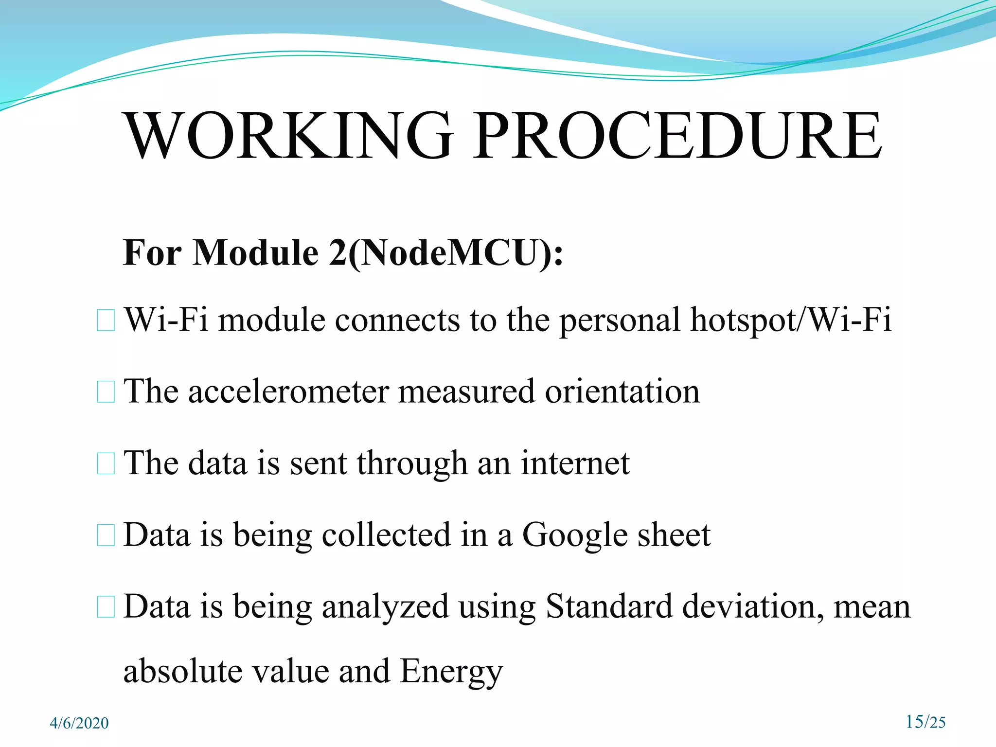 WORKING PROCEDURE
For Module 2(NodeMCU):
⮚Wi-Fi module connects to the personal hotspot/Wi-Fi
⮚The accelerometer measured orientation
⮚The data is sent through an internet
⮚Data is being collected in a Google sheet
⮚Data is being analyzed using Standard deviation, mean
absolute value and Energy
15/25
4/6/2020
 