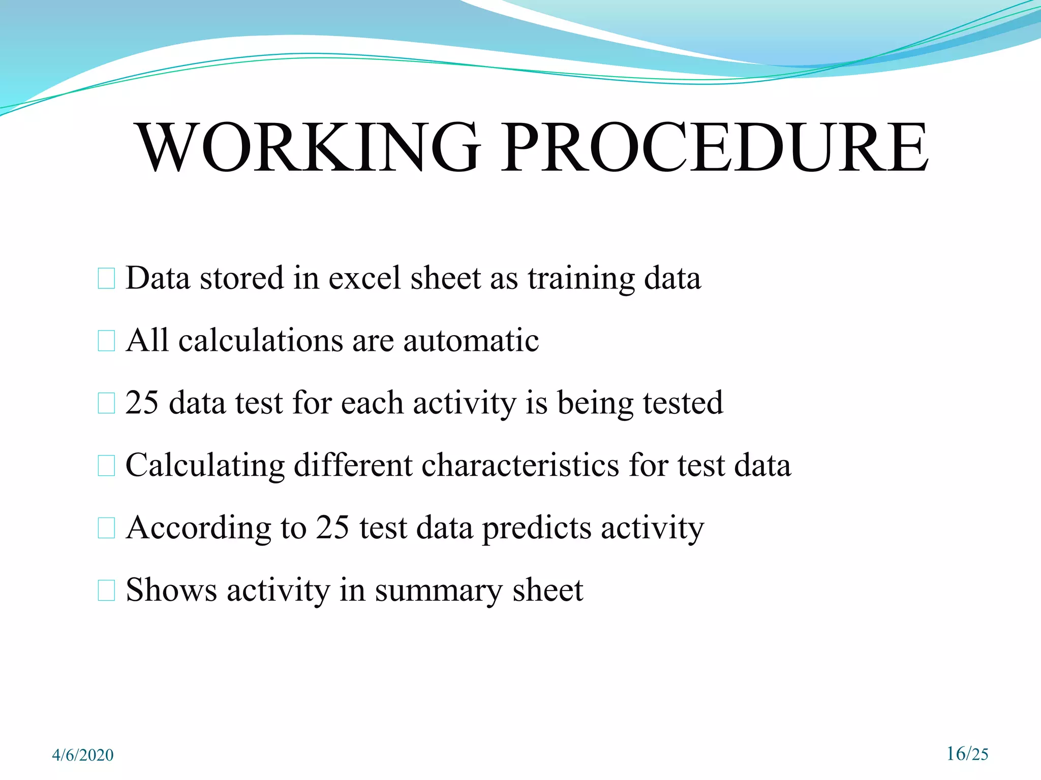 16/25
WORKING PROCEDURE
⮚ Data stored in excel sheet as training data
⮚ All calculations are automatic
⮚ 25 data test for each activity is being tested
⮚ Calculating different characteristics for test data
⮚ According to 25 test data predicts activity
⮚ Shows activity in summary sheet
4/6/2020
 