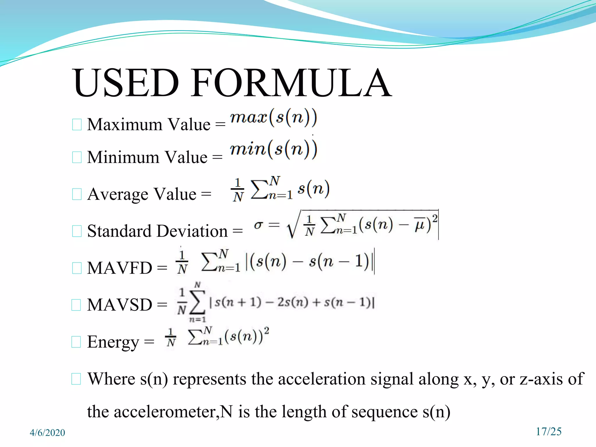 USED FORMULA
⮚ Maximum Value =
⮚ Minimum Value =
⮚ Average Value =
⮚ Standard Deviation =
⮚ MAVFD =
⮚ MAVSD =
⮚ Energy =
⮚ Where s(n) represents the acceleration signal along x, y, or z-axis of
the accelerometer,N is the length of sequence s(n)
17/25
4/6/2020
 