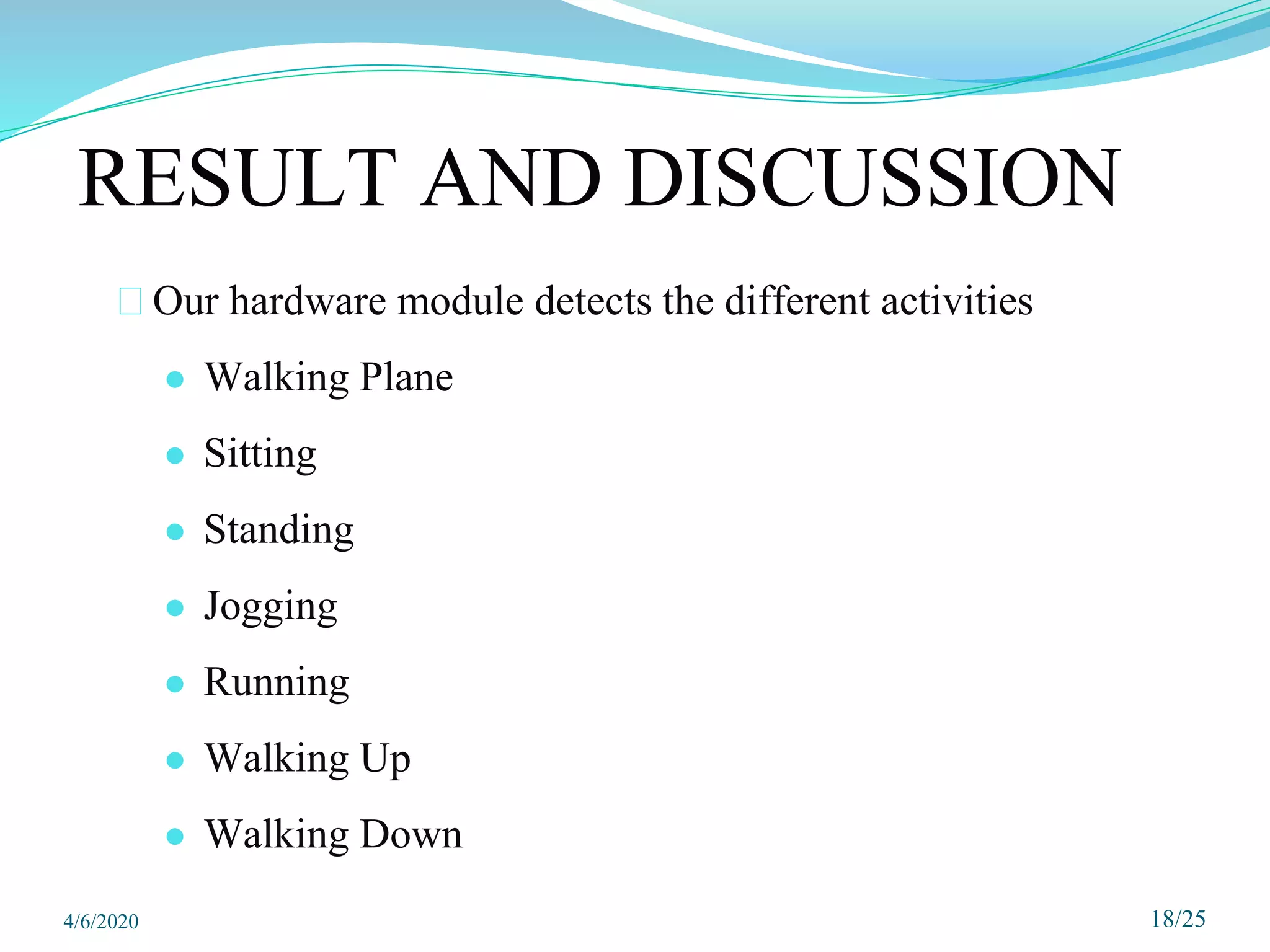 18/25
RESULT AND DISCUSSION
⮚Our hardware module detects the different activities
● Walking Plane
● Sitting
● Standing
● Jogging
● Running
● Walking Up
● Walking Down
4/6/2020
 