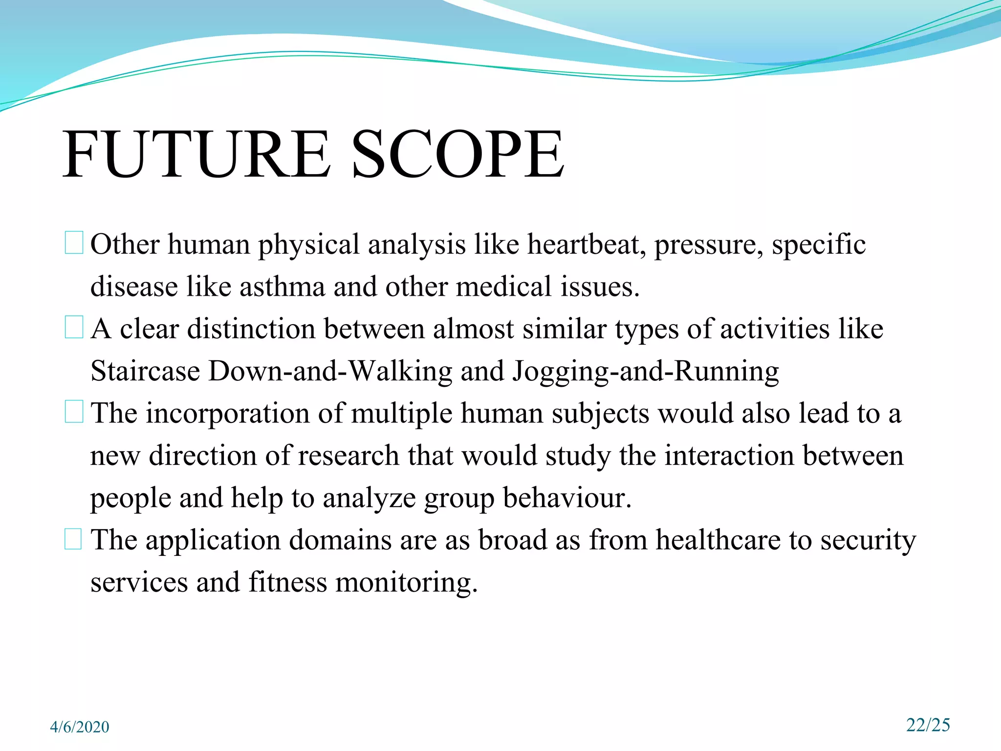 FUTURE SCOPE
⮚Other human physical analysis like heartbeat, pressure, specific
disease like asthma and other medical issues.
⮚A clear distinction between almost similar types of activities like
Staircase Down-and-Walking and Jogging-and-Running
⮚The incorporation of multiple human subjects would also lead to a
new direction of research that would study the interaction between
people and help to analyze group behaviour.
⮚The application domains are as broad as from healthcare to security
services and fitness monitoring.
22/25
4/6/2020
 