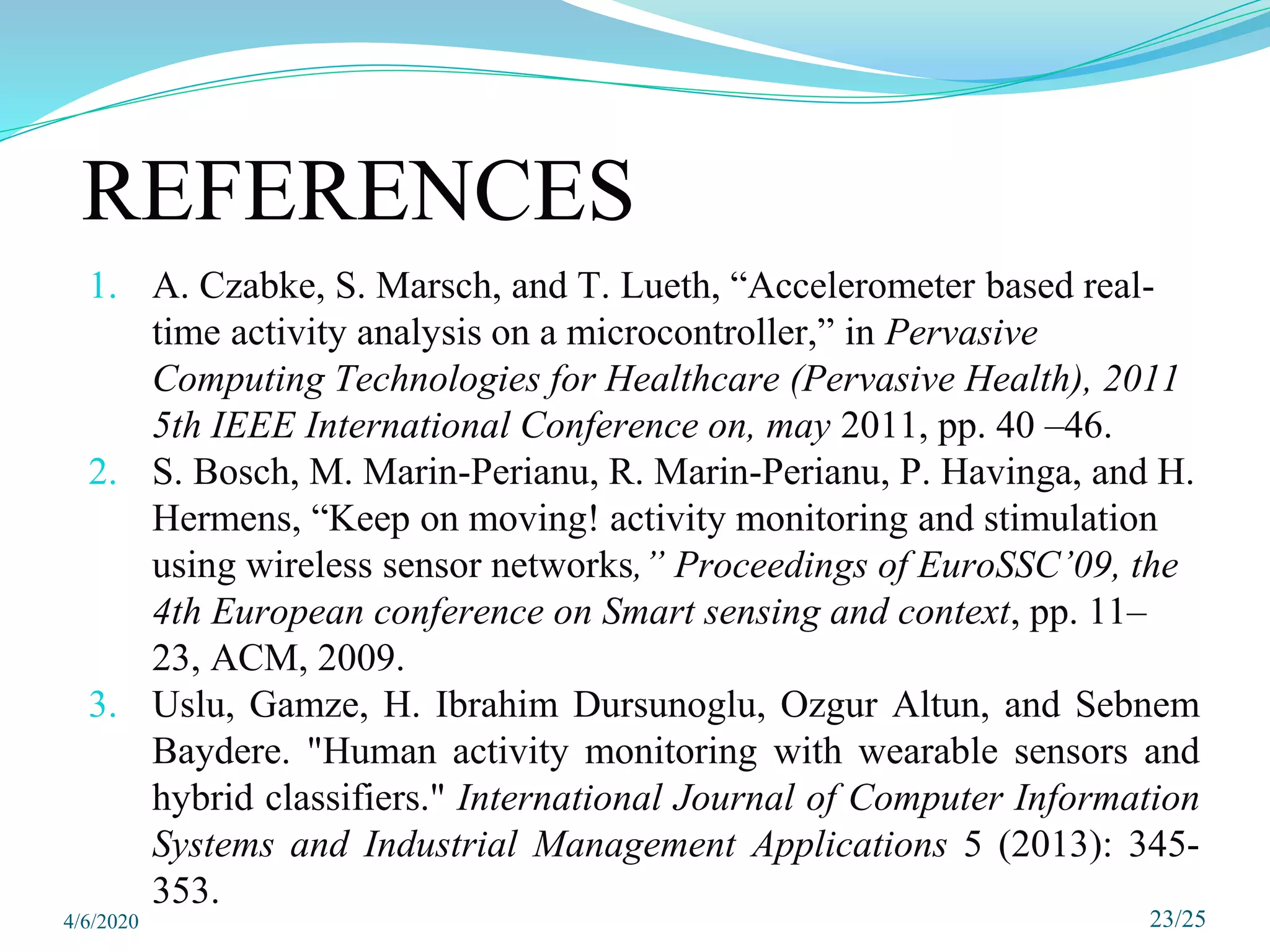 REFERENCES
1. A. Czabke, S. Marsch, and T. Lueth, “Accelerometer based real-
time activity analysis on a microcontroller,” in Pervasive
Computing Technologies for Healthcare (Pervasive Health), 2011
5th IEEE International Conference on, may 2011, pp. 40 –46.
2. S. Bosch, M. Marin-Perianu, R. Marin-Perianu, P. Havinga, and H.
Hermens, “Keep on moving! activity monitoring and stimulation
using wireless sensor networks,” Proceedings of EuroSSC’09, the
4th European conference on Smart sensing and context, pp. 11–
23, ACM, 2009.
3. Uslu, Gamze, H. Ibrahim Dursunoglu, Ozgur Altun, and Sebnem
Baydere. "Human activity monitoring with wearable sensors and
hybrid classifiers." International Journal of Computer Information
Systems and Industrial Management Applications 5 (2013): 345-
353.
23/25
4/6/2020
 