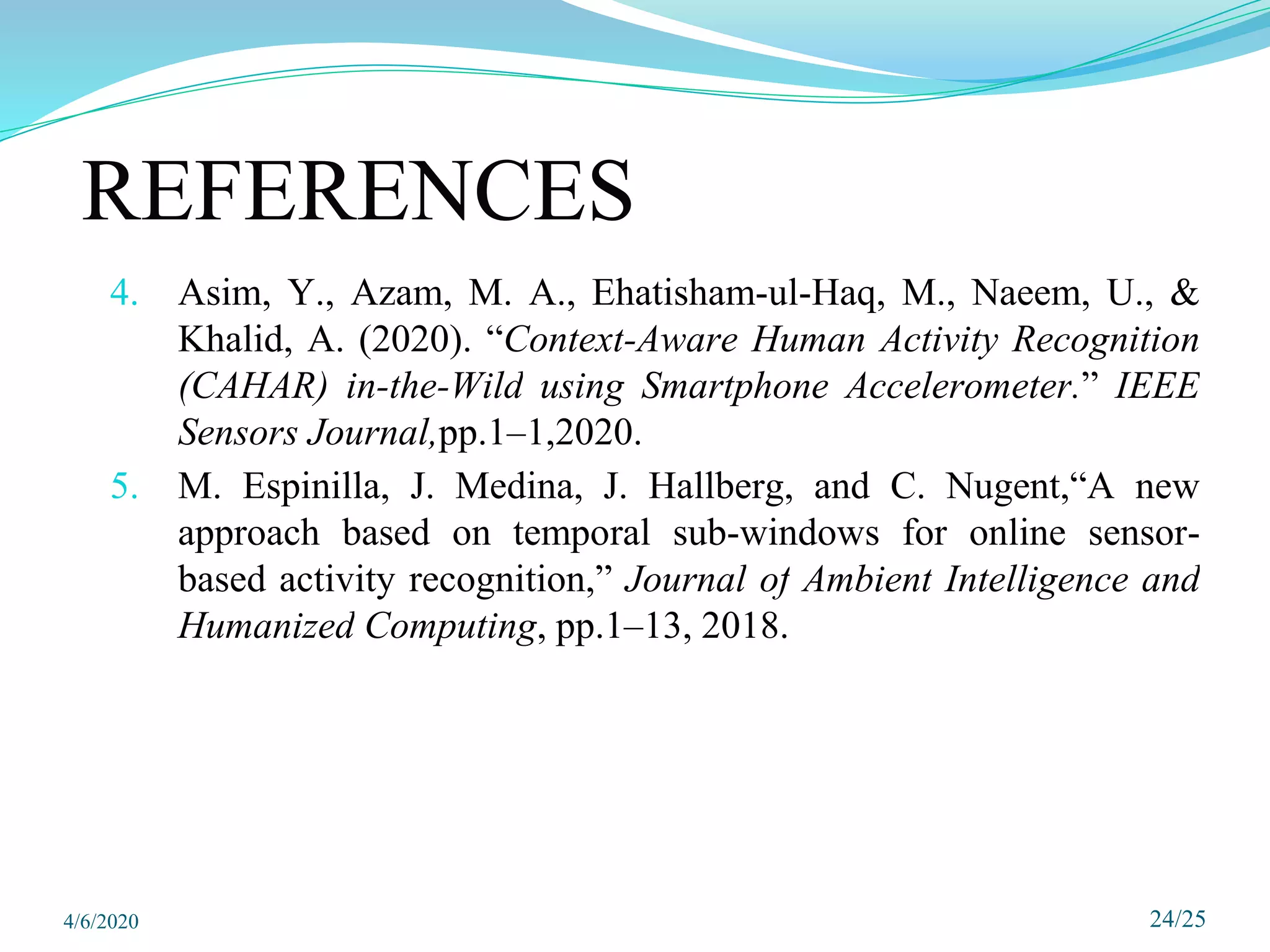 4. Asim, Y., Azam, M. A., Ehatisham-ul-Haq, M., Naeem, U., &
Khalid, A. (2020). “Context-Aware Human Activity Recognition
(CAHAR) in-the-Wild using Smartphone Accelerometer.” IEEE
Sensors Journal,pp.1–1,2020.
5. M. Espinilla, J. Medina, J. Hallberg, and C. Nugent,“A new
approach based on temporal sub-windows for online sensor-
based activity recognition,” Journal of Ambient Intelligence and
Humanized Computing, pp.1–13, 2018.
24/25
REFERENCES
4/6/2020
 