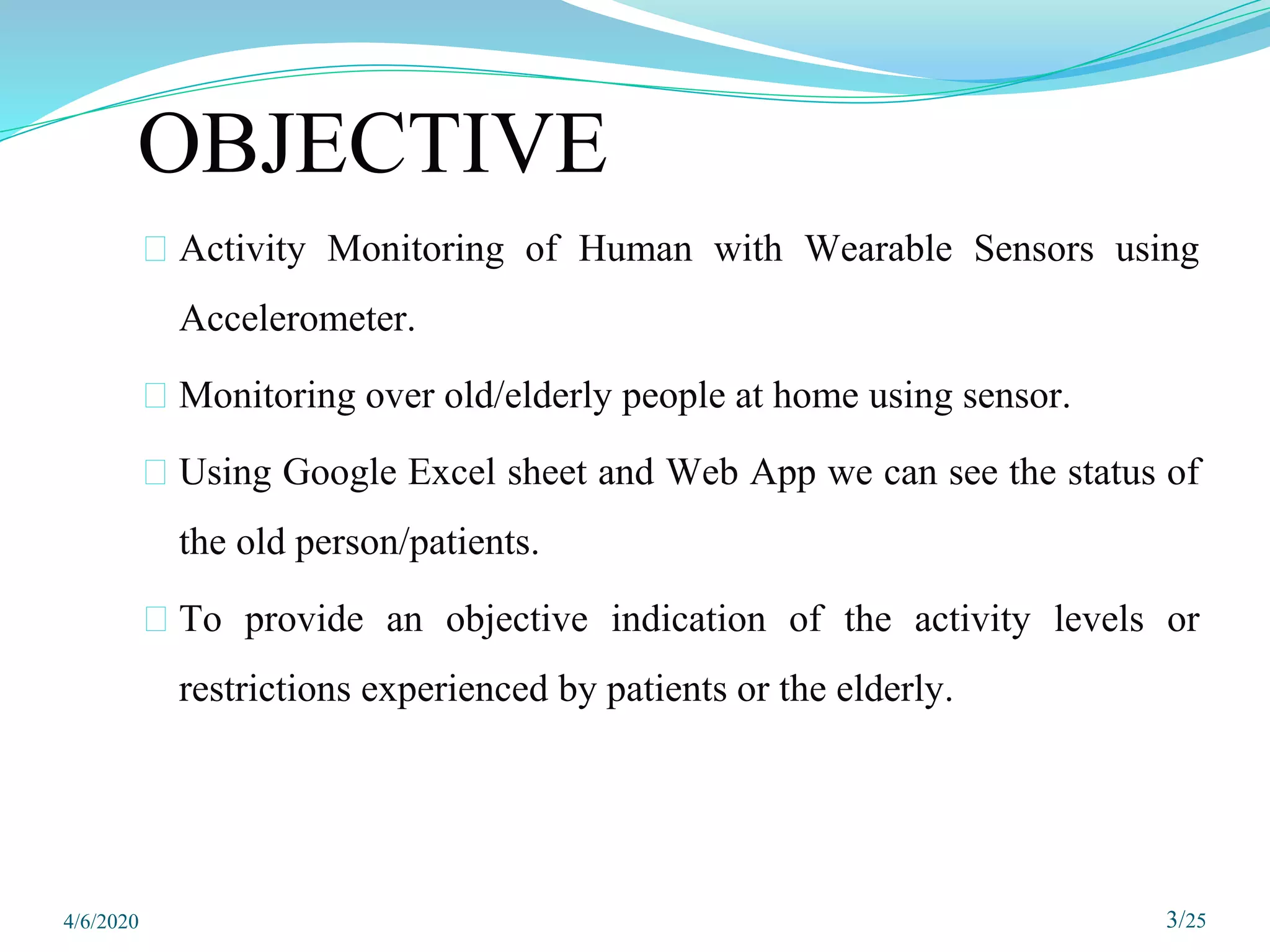 ⮚ Activity Monitoring of Human with Wearable Sensors using
Accelerometer.
⮚ Monitoring over old/elderly people at home using sensor.
⮚ Using Google Excel sheet and Web App we can see the status of
the old person/patients.
⮚ To provide an objective indication of the activity levels or
restrictions experienced by patients or the elderly.
3/25
OBJECTIVE
4/6/2020
 
