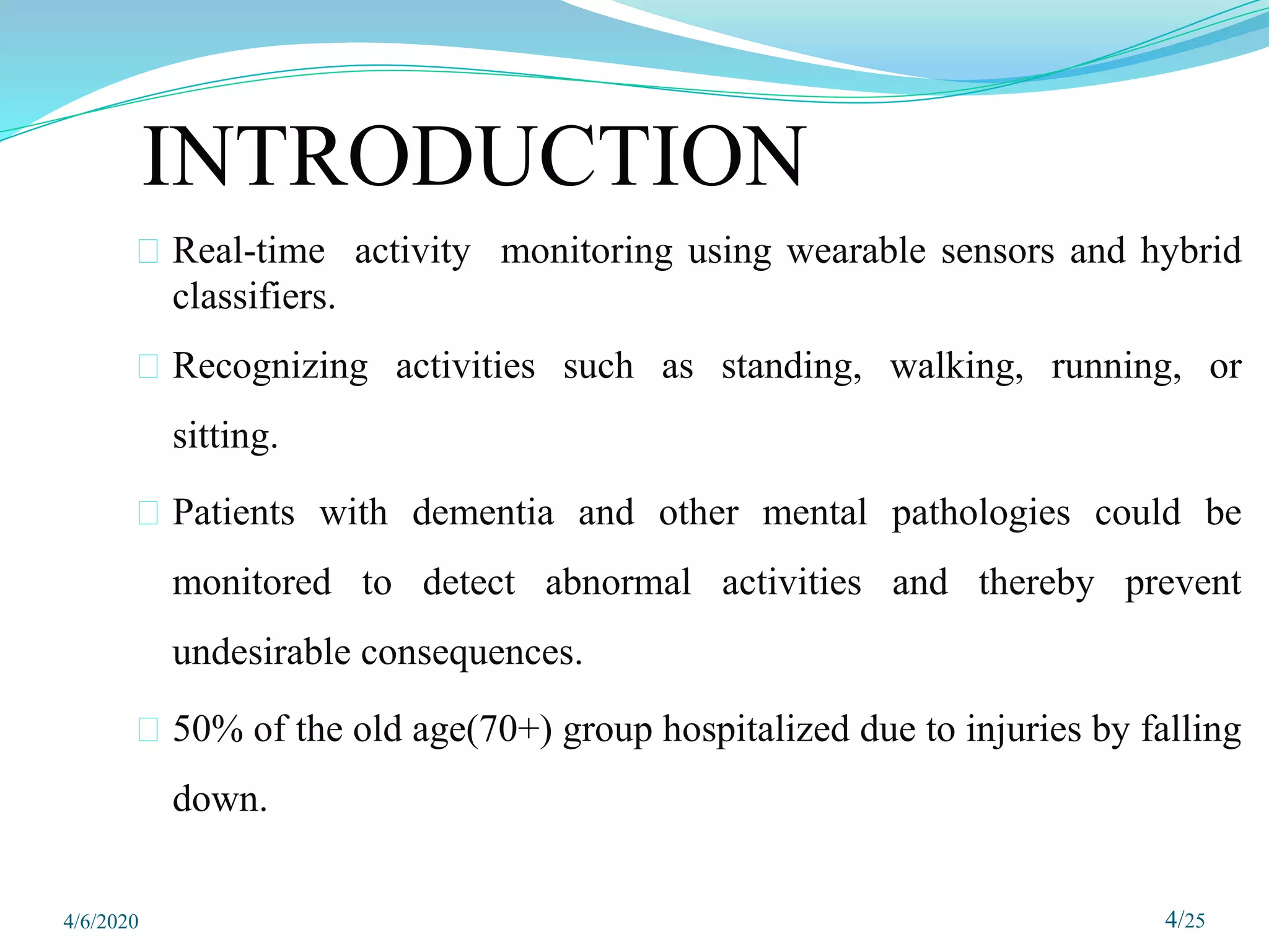 INTRODUCTION
⮚ Real-time activity monitoring using wearable sensors and hybrid
classifiers.
⮚ Recognizing activities such as standing, walking, running, or
sitting.
⮚ Patients with dementia and other mental pathologies could be
monitored to detect abnormal activities and thereby prevent
undesirable consequences.
⮚ 50% of the old age(70+) group hospitalized due to injuries by falling
down.
4/25
4/6/2020
 
