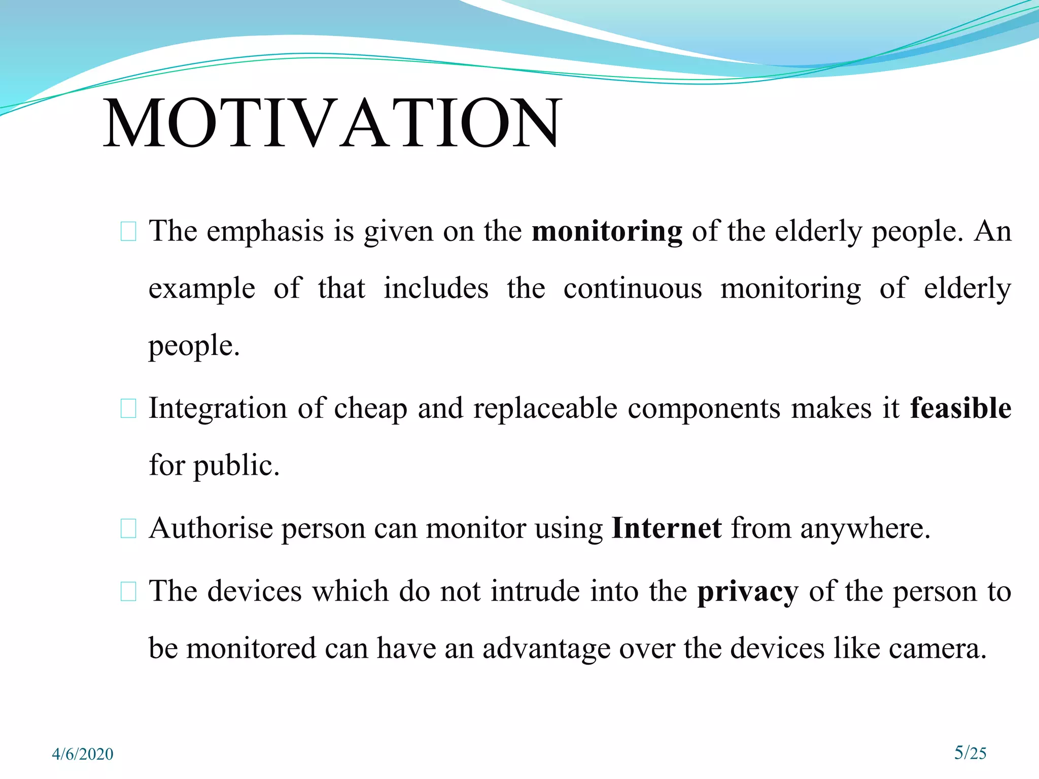 MOTIVATION
⮚ The emphasis is given on the monitoring of the elderly people. An
example of that includes the continuous monitoring of elderly
people.
⮚ Integration of cheap and replaceable components makes it feasible
for public.
⮚ Authorise person can monitor using Internet from anywhere.
⮚ The devices which do not intrude into the privacy of the person to
be monitored can have an advantage over the devices like camera.
5/25
4/6/2020
 