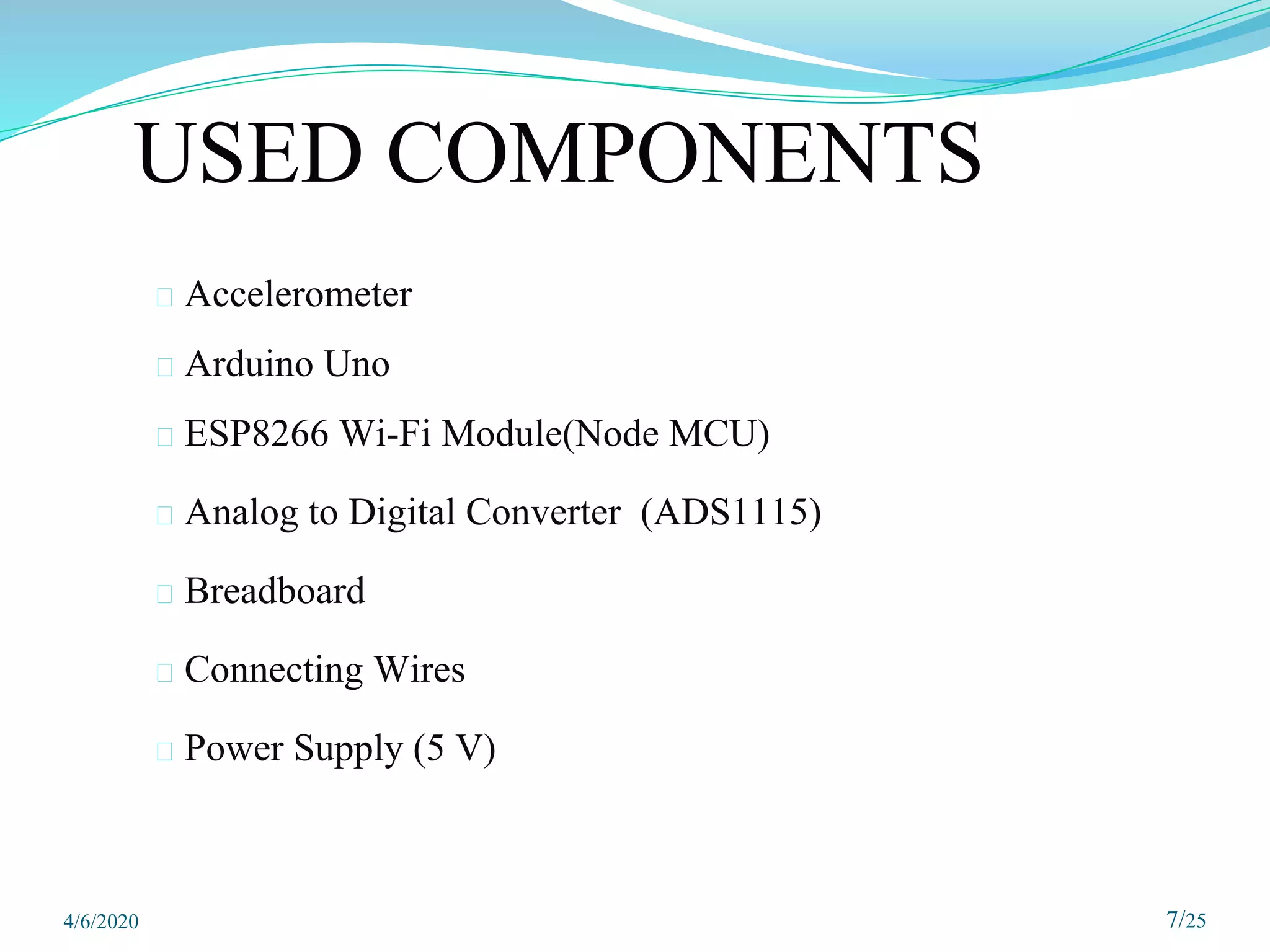 USED COMPONENTS
⮚ Accelerometer
⮚ Arduino Uno
⮚ ESP8266 Wi-Fi Module(Node MCU)
⮚ Analog to Digital Converter (ADS1115)
⮚ Breadboard
⮚ Connecting Wires
⮚ Power Supply (5 V)
7/25
4/6/2020
 