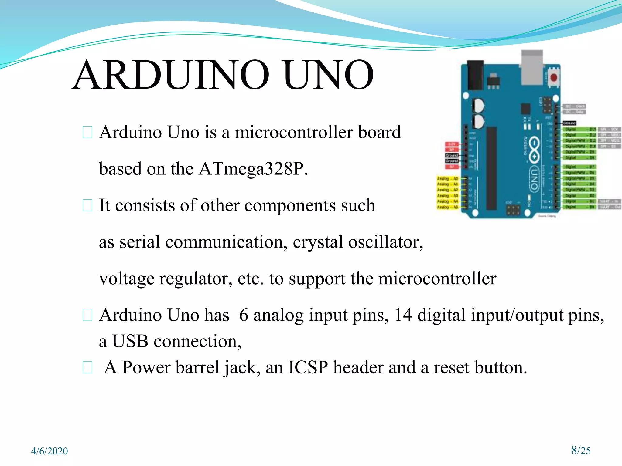 ARDUINO UNO
⮚ Arduino Uno is a microcontroller board
based on the ATmega328P.
⮚ It consists of other components such
as serial communication, crystal oscillator,
voltage regulator, etc. to support the microcontroller
⮚ Arduino Uno has 6 analog input pins, 14 digital input/output pins,
a USB connection,
⮚ A Power barrel jack, an ICSP header and a reset button.
4/6/2020 8/25
 