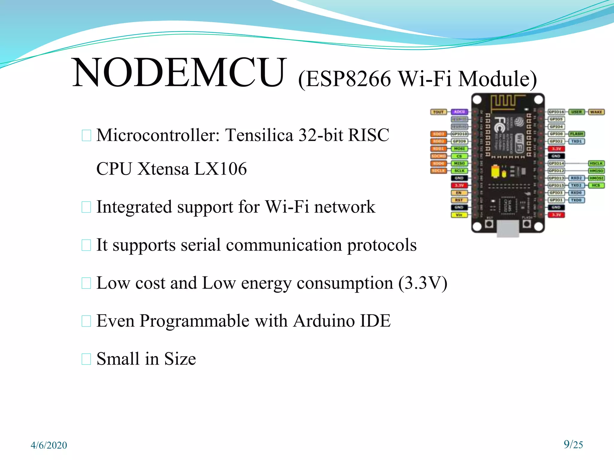 NODEMCU (ESP8266 Wi-Fi Module)
⮚ Microcontroller: Tensilica 32-bit RISC
CPU Xtensa LX106
⮚ Integrated support for Wi-Fi network
⮚ It supports serial communication protocols
⮚ Low cost and Low energy consumption (3.3V)
⮚ Even Programmable with Arduino IDE
⮚ Small in Size
9/25
4/6/2020
 