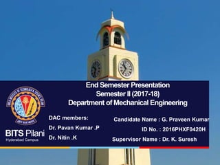 BITS Pilani
Hyderabad Campus
End Semester Presentation
Semester II(2017-18)
Department of Mechanical Engineering
Candidate Name : G. Praveen Kumar
ID No. : 2016PHXF0420H
Supervisor Name : Dr. K. Suresh
DAC members:
Dr. Pavan Kumar .P
Dr. Nitin .K
 