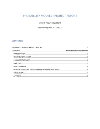 PROBABILITY MODELS : PROJECT REPORT
Srikanth Popuri M12388241
Poorvi Deshpande M12388313
CONTENTS
PROBABILITY MODELS : PROJECT REPORT....................................................................................................1
CONTENTS...................................................................................................... Error! Bookmark not defined.
INTRODUCTION.........................................................................................................................................2
OVERVIEW OF DATASET............................................................................................................................2
PROBLEM STATEMENT..............................................................................................................................2
ANALYSIS...................................................................................................................................................3
ECDF OF SAMPLE.......................................................................................................................................4
HYPOTHESIS TESTING FOR DIFFERENCE IN MEANS : WALD TEST ............................................................5
CONCLUSION.............................................................................................................................................7
APPENDIX..................................................................................................................................................8
 
