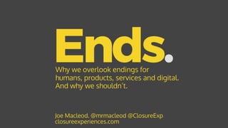 Ends.
Joe Macleod. @mrmacleod @ClosureExp 
closureexperiences.com
Why we overlook endings for
humans, products, services and digital.
And why we shouldn’t.
 