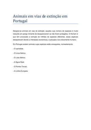 Animais	em	vias	de	extinção	em	
Portugal	
Designa-se animais em vias de extinção, aqueles cujo número de espécies é muito
reduzido em perigo iminente de desaparecerem se não forem protegidos. O Homem é
que tem provocado a extinção de milhões de espécies diferentes, essas espécies
desaparecem devido a interesses económicos, à poluição e ao crescimento humano.
Em Portugal existem animais cujas espécies estão ameaçadas, nomeadamente:
- O cachalote;
- O Lince Ibérico;
- O Lobo Ibérico;
- A Águia Real;
- O Pombo Torcaz;
- A Lontra Europeia.

 