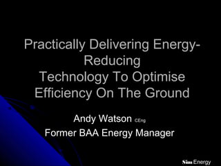 Practically Delivering Energy-Practically Delivering Energy-
ReducingReducing
Technology To OptimiseTechnology To Optimise
Efficiency On The GroundEfficiency On The Ground
Andy WatsonAndy Watson CEngCEng
Former BAA Energy ManagerFormer BAA Energy Manager
Sim Energy
 