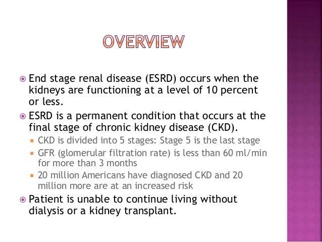 end stage renal diease As with any major organ failure, severe renal disease is associated with significant morbidity and increased mortality in recent years, it is expressed that end stage renal disease is a growing problem in the united states in my especial case this is a very important topic due to one member of my. end stage renal diease As with any major organ failure, severe renal disease is associated with significant morbidity and increased mortality in recent years, it is expressed that end stage renal disease is a growing problem in the united states in my especial case this is a very important topic due to one member of my.