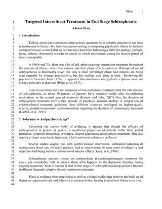 Sfera       1


 1       Targeted Intermittent Treatment in End Stage Schizophrenia
 2                                             Adonis Sfera

 3   1. Introduction
 4
 5           Talking about non-continuous antipsychotic treatment in psychiatric practice in our time
 6   is tantamount to heresy. We have been perseverating in comparing psychiatric illness to diabetes
 7   and hypertension so much that we are having a hard time fathoming a different analogy; perhaps,
 8   lupus, asthma, rheumatoid arthritis or cancer in which intermittent dosing for shorter period of
 9   time is acceptable.
10
11          In 1960s and 70s, there was a lot of talk about targeting intermittent treatment throughout
12   the duration of illness, rather than chronic and final phase of schizophrenia. Widespread use of
13   antipsychotics is historically novel that only a small percentage phase four patients are being
14   seen currently by average psychiatrists, but this number may grow in time. Reviewing the
15   psychiatric literature from 1970s, it appeares that continuous antipsychotic exposure were not
16   always necessary at that time (Prien, et al., 1973).
17
18            Even in our times there are advocates of non-continuous treatment after the first episode
19   of schizophrenia, as about 50 percent of patients have remained stable after discontinuing
20   medications in the second year of treatment (Harrow and Jobe, 2007).Also, the duration of
21   antipsychotic treatment after a first episode of psychosis remains unclear. A comparison of
22   evidence-based treatment guidelines from different countries developed on highest-quality
23   criteria, yielded inconsistent recommendations regarding the duration of maintenance treatment
24   (Gaebel, et al., 2011).
25
26   2. Tolerance to Antipsychotic drugs?
27
28           Reviewing the current body of evidence, it appears that though the efficacy of
29   antipsychotics in general is proven, a significant proportion of patients suffer from partial
30   remission, symptom recurrence, or relapse, despite continuous antipsychotic treatment. This also
31   applies to depot neuroleptic treatment, which minimizes adherence problems.
32
33           Several studies suggest that with careful clinical observation, substantial reduction of
34   maintenance doses can, for many patients, lead to improvement in some areas of subjective and
35   objective well-being and to a diminution of adverse effects (Kane, et al.,1986)
36
37           Schizophrenic patients remain on antipsychotic (i.e.antidopaminergic) treatment for
38   years, yet remarkably little is known about what happens to the dopamine function during
39   ongoing treatment. What is known is that in late stages of schizophrenia,antipsychotics become
40   inefficient frequently,despite chronic continuous treatment.
41
42         There is evidence from preclinical as well as clinical studies that point to the build up of
43   dopamine supersensitivity and tolerance to antipsychotics, leading to treatment failure over time.
44
 