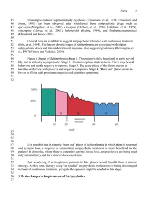 Sfera          2


45          Neuroleptic-induced supersensitivity psychosis (Chouinard, et al., 1978; Chouinard and
46   Jones, 1980) has been observed after withdrawal from antipsychotic drugs such as
47   quetiapine(Margolese, et al., 2002), clozapine (Ekblom, et al., 1984; Tollefson, et al., 1999),
48   olanzapine (Llorca, et al., 2001), haloperidol (Kahne, 1989), and fluphenazineenanthate
49   (Chouinard and Jones, 1980).
50
51           Clinical data are available to suggest antipsychotic tolerance with continuous treatment
52   (Stip, et al., 1995). The late or chronic stages of schizophrenia are associated with higher
53   antipsychotic doses and diminished clinical response, also suggesting tolerance (Remington, et
54   al., 1997)(Yamin and Vaddadi, 2010).
55
56           Figure 1.Stages of Schizophrenia.Stage 1. The patient is fully functional in early part of
57   life, and is virtually asymptomatic. Stage 2. Prodromal phase starts in teens. There may be odd
58   behaviors and subtle negative symptoms. Stage 3. The acute phase of the illness occurs in
59   twenties or thirties, with positive and negative symptoms. Stage 4. “Burn out” phase occurs in
60   forties or fifties with prominent negative and cognitive symptoms.
61
62




63
64
65
66
67           Is it possible that in chronic “burn out” phase of schizophrenia in which there is neuronal
68   and synaptic loss, a targeted or intermittent antipsychotic treatment is more beneficial to the
69   patient? In dementia, where there is extensive cerebral tissue loss, antipsychotics are being used
70   only intermittently and for a shorter duration of time.
71
72           Just wondering if schizophrenic patients in late phases would benefit from a similar
73   strategy. At this time, therapy using “as needed” antipsychotic medications is being discouraged
74   in favor of continuous treatment, yet quite the opposite might be needed in this stage.
75
76   3. Brain changes in long-term use of Antipsychotics
77
 