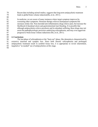 Sfera        3


78          Recent data including animal studies, suggests that long-term antipsychotic treatment
79          leads to global brain volume reduction(Ho, et al., 2011).
80
81          In medicine, we are aware of many instances where target symptom improves by
82          worsening other symptoms. Hormone therapy relieves menopausal symptoms but
83          increases stroke risk. Non-steroidal anti-inflammatory drugs relieve pain, but increase the
84          likelihood of duodenal ulcers and gastrointestinal tract bleeding. It is possible that
85          although antipsychotics relieve psychosis and its attendant suffering, these drugs may not
86          arrest the pathophysiologic processes underlying schizophrenia, and may even aggravate
87          progressive brain tissue volume reductions (Ho, et al., 2011).
88
89   4. Conclusions
90           The last phase of schizophrenia or the “burn out” phase, like dementia,is characterized by
91   extensive neuronal and synaptic loss. Since both chronic schizophrenia and prolonged
92   antipsychotic treatment result in cerebral tissue loss, it is appropriate to revisit intermittent,
93   targeted or “as needed” use of antipsychotics at this stage.
94
 