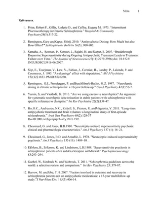 Sfera       1


References:

   1. Prien, Robert F., Gillis, Roderic D., and Caffey, Eugene M. 1973. “Intermittent
      Pharmacotherapy in Chronic Schizophrenia.” Hospital & Community
      Psychiatry24(5):317-22.

   2. Remington, Gary andKapur, Shitij. 2010. “Antipsychotic Dosing: How Much but also
      How Often?” Schizophrenia Bulletin 36(5); 900-903.

   3. Samaha, A., Seeman, P., Stewart, J., Rajabi, H. and Kapur, S. 2007. “Breakthrough
      Dopamine Supersensitivity during Ongoing Antipsychotic Treatment Leads to Treatment
      Failure over Time.” The Journal of Neuroscience27(11):2979-2986; doi: 10.1523/
      JNEUROSCI.5416-06.2007.

   4. Stip, E., Tourjman, V., Lew, V., Fabian, J., Cormier, H., Landry, P., Lalonde, P. and
      Cournoyer, J. 1995. "Awakenings" effect with risperidone.” AM J Psychiatry
      152(12):1833. PMID:8526260.

   5. Remington, G.J., Prendergast, P. andBezchlibnyk-Butler, K.Z. 1997. “Neuroleptic
      dosing in chronic schizophrenia: a 10-year follow-up.” Can J Psychiatry 42(1):53-7.

   6. Yamin, S, and Vaddadi, K. 2010. “Are we using excessive neuroleptics? An argument
      for systematic neuroleptic dose reduction in stable patients with schizophrenia with
      specific reference to clozapine.” Int Rev Psychiatry 22(2):138-47.

   7. Ho, B.C., Andreasen, N.C., Ziebell, S., Pierson, R. andMagnotta, V. 2011. “Long-term
      antipsychotic treatment and brain volumes: a longitudinal study of first-episode
      schizophrenia.” Arch Gen Psychiatry 68(2):128-37
      Doi10.1001/archgenpsychiatry.2010.199.

   8. Chouinard, G. and Jones, B.D.1980. "Neuroleptic-induced supersensitivity psychosis:
      clinical and pharmacologic characteristics." Am J Psychiatry 137 (1): 16–21.

   9. Chouinard, G., Jones, B.D. and Annable, L. 1978. "Neuroleptic-induced supersensitivity
      psychosis." Am J Psychiatry 135 (11): 1409–10 .

   10. Ekblom, B., Eriksson, K. and Lindstrom, L.H.1984. “Supersensitivity psychosis in
       schizophrenic patients after sudden clozapine withdrawal.” Psychopharmacology
       83:293–294.

   11. Gaebel, W, Riesbeck M. and Wobrock, T. 2011. “Schizophrenia guidelines across the
       world: a selective review and comparison.” Int Rev Psychiatry 23: 379-87.

   12. Harrow, M. andJobe, T.H. 2007. “Factors involved in outcome and recovery in
       schizophrenia patients not on antipsychotic medications: a 15-year multifollow-up
       study.”J NervMent Dis. 195(5):406-14.
 