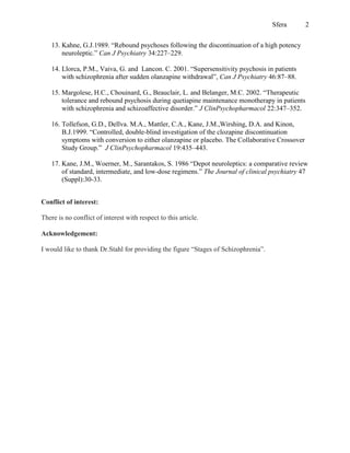 Sfera      2


    13. Kahne, G.J.1989. “Rebound psychoses following the discontinuation of a high potency
        neuroleptic.” Can J Psychiatry 34:227–229.

    14. Llorca, P.M., Vaiva, G. and Lancon. C. 2001. “Supersensitivity psychosis in patients
        with schizophrenia after sudden olanzapine withdrawal”, Can J Psychiatry 46:87–88.

    15. Margolese, H.C., Chouinard, G., Beauclair, L. and Belanger, M.C. 2002. “Therapeutic
        tolerance and rebound psychosis during quetiapine maintenance monotherapy in patients
        with schizophrenia and schizoaffective disorder.” J ClinPsychopharmacol 22:347–352.

    16. Tollefson, G.D., Dellva. M.A., Mattler, C.A., Kane, J.M.,Wirshing, D.A. and Kinon,
        B.J.1999. “Controlled, double-blind investigation of the clozapine discontinuation
        symptoms with conversion to either olanzapine or placebo. The Collaborative Crossover
        Study Group.” J ClinPsychopharmacol 19:435–443.

    17. Kane, J.M., Woerner, M., Sarantakos, S. 1986 “Depot neuroleptics: a comparative review
        of standard, intermediate, and low-dose regimens.” The Journal of clinical psychiatry 47
        (Suppl):30-33.


Conflict of interest:

There is no conflict of interest with respect to this article.

Acknowledgement:

I would like to thank Dr.Stahl for providing the figure “Stages of Schizophrenia”.
 