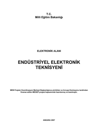 T.C.
                            Milli Eğitim Bakanlığı




                              ELEKTRONİK ALANI



        ENDÜSTRİYEL ELEKTRONİK
              TEKNİSYENİ



MEB Projeler Koordinasyon Merkezi Başkanlığınca yürütülen ve Avrupa Komisyonu tarafından
           finanse edilen MEGEP projesi kapsamında hazırlanmış ve basılmıştır.




                                     ANKARA 2007
 