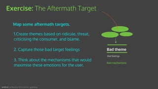 1.Create themes based on ridicule, threat,
criticising the consumer, and blame.
2. Capture those bad target feelings
3. Think about the mechanisms that would
maximise these emotions for the user.
Exercise: The Aftermath Target
Bad mechanisms
Bad theme
Bad feelings
Map some aftermath targets.
andEnd. Joe Macleod. @mrmacleod andEnd.co
 