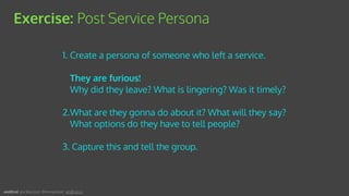 1. Create a persona of someone who left a service. 
 
They are furious! 
Why did they leave? What is lingering? Was it timely?
2.What are they gonna do about it? What will they say?
What options do they have to tell people?
3. Capture this and tell the group.
Exercise: Post Service Persona
andEnd. Joe Macleod. @mrmacleod andEnd.co
 