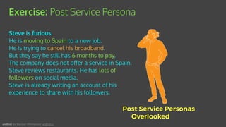 Steve is furious.
He is moving to Spain to a new job.
He is trying to cancel his broadband.
But they say he still has 6 months to pay.
The company does not oﬀer a service in Spain.
Steve reviews restaurants. He has lots of
followers on social media.
Steve is already writing an account of his
experience to share with his followers.
Exercise: Post Service Persona
Post Service Personas
Overlooked
andEnd. Joe Macleod. @mrmacleod andEnd.co
 