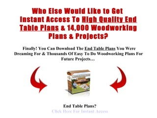 < H1 > end table Plans < H1 >   www.coffeetableplans101.com Who Else Would Like to Get  Instant Access To  High Quality End Table Plans  &  14,000 Woodworking Plans & Projects?   Finally !  You Can Download  The  End Table Plans  You Were Dreaming For &  Thousands Of  Easy To Do  Woodworking Plans  For Future Projects…   End Table Plans? Click  Here  For Instant Access 