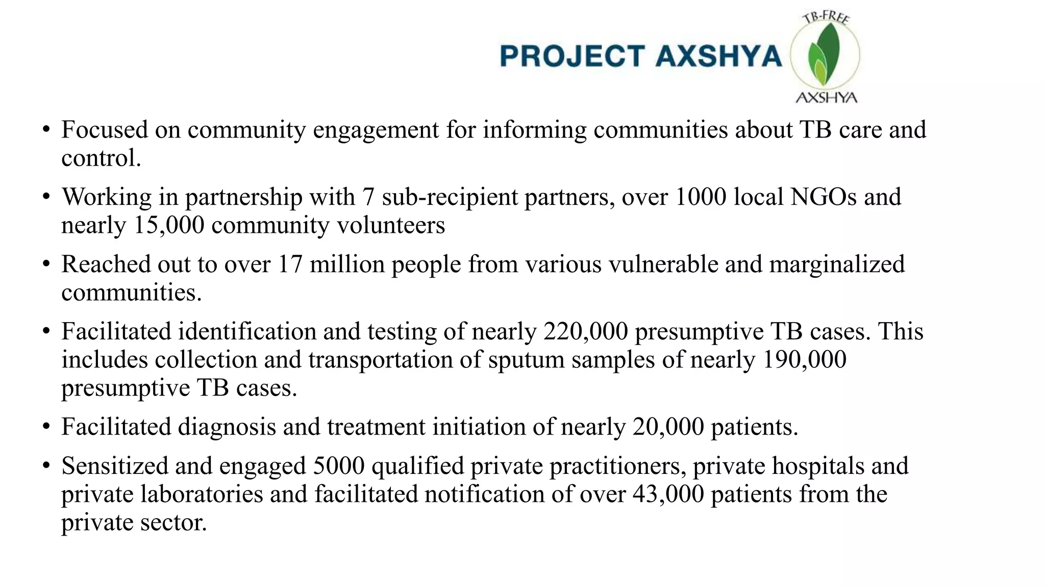 • Focused on community engagement for informing communities about TB care and
control.
• Working in partnership with 7 sub-recipient partners, over 1000 local NGOs and
nearly 15,000 community volunteers
• Reached out to over 17 million people from various vulnerable and marginalized
communities.
• Facilitated identification and testing of nearly 220,000 presumptive TB cases. This
includes collection and transportation of sputum samples of nearly 190,000
presumptive TB cases.
• Facilitated diagnosis and treatment initiation of nearly 20,000 patients.
• Sensitized and engaged 5000 qualified private practitioners, private hospitals and
private laboratories and facilitated notification of over 43,000 patients from the
private sector.
 