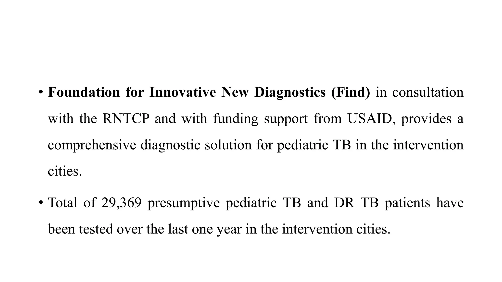• Foundation for Innovative New Diagnostics (Find) in consultation
with the RNTCP and with funding support from USAID, provides a
comprehensive diagnostic solution for pediatric TB in the intervention
cities.
• Total of 29,369 presumptive pediatric TB and DR TB patients have
been tested over the last one year in the intervention cities.
 