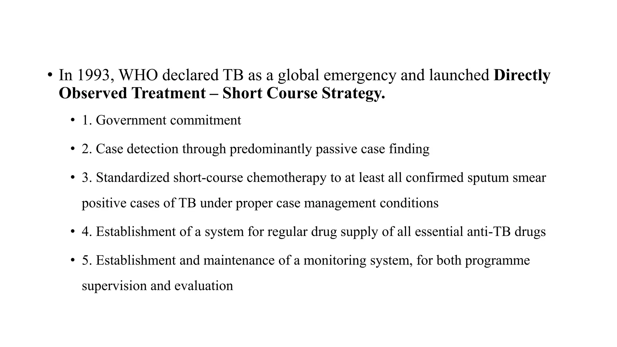 • In 1993, WHO declared TB as a global emergency and launched Directly
Observed Treatment – Short Course Strategy.
• 1. Government commitment
• 2. Case detection through predominantly passive case finding
• 3. Standardized short-course chemotherapy to at least all confirmed sputum smear
positive cases of TB under proper case management conditions
• 4. Establishment of a system for regular drug supply of all essential anti-TB drugs
• 5. Establishment and maintenance of a monitoring system, for both programme
supervision and evaluation
 