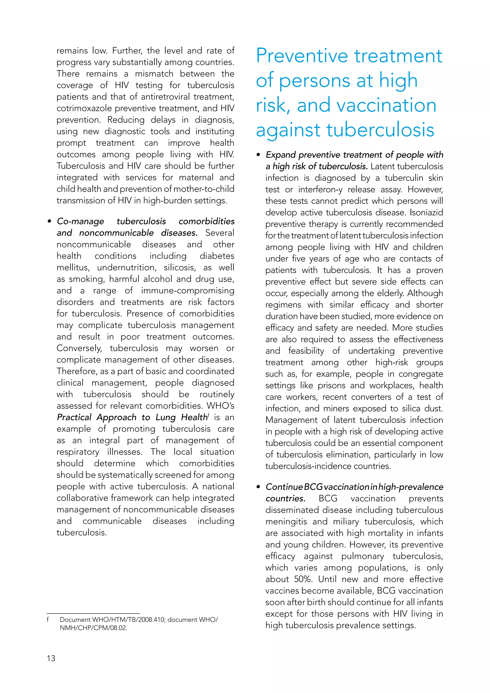 13
remains low. Further, the level and rate of
progress vary substantially among countries.
There remains a mismatch between the
coverage of HIV testing for tuberculosis
patients and that of antiretroviral treatment,
cotrimoxazole preventive treatment, and HIV
prevention. Reducing delays in diagnosis,
using new diagnostic tools and instituting
prompt treatment can improve health
outcomes among people living with HIV.
Tuberculosis and HIV care should be further
integrated with services for maternal and
child health and prevention of mother-to-child
transmission of HIV in high-burden settings.
•	 Co-manage tuberculosis comorbidities
and noncommunicable diseases. Several
noncommunicable diseases and other
health conditions including diabetes
mellitus, undernutrition, silicosis, as well
as smoking, harmful alcohol and drug use,
and a range of immune-compromising
disorders and treatments are risk factors
for tuberculosis. Presence of comorbidities
may complicate tuberculosis management
and result in poor treatment outcomes.
Conversely, tuberculosis may worsen or
complicate management of other diseases.
Therefore, as a part of basic and coordinated
clinical management, people diagnosed
with tuberculosis should be routinely
assessed for relevant comorbidities. WHO’s
Practical Approach to Lung Healthf
is an
example of promoting tuberculosis care
as an integral part of management of
respiratory illnesses. The local situation
should determine which comorbidities
should be systematically screened for among
people with active tuberculosis. A national
collaborative framework can help integrated
management of noncommunicable diseases
and communicable diseases including
tuberculosis.
f	 Document WHO/HTM/TB/2008.410; document WHO/
NMH/CHP/CPM/08.02.
Preventive treatment
of persons at high
risk, and vaccination
against tuberculosis
•	 Expand preventive treatment of people with
a high risk of tuberculosis. Latent tuberculosis
infection is diagnosed by a tuberculin skin
test or interferon-y release assay. However,
these tests cannot predict which persons will
develop active tuberculosis disease. Isoniazid
preventive therapy is currently recommended
forthetreatmentoflatenttuberculosisinfection
among people living with HIV and children
under five years of age who are contacts of
patients with tuberculosis. It has a proven
preventive effect but severe side effects can
occur, especially among the elderly. Although
regimens with similar efficacy and shorter
duration have been studied, more evidence on
efficacy and safety are needed. More studies
are also required to assess the effectiveness
and feasibility of undertaking preventive
treatment among other high-risk groups
such as, for example, people in congregate
settings like prisons and workplaces, health
care workers, recent converters of a test of
infection, and miners exposed to silica dust.
Management of latent tuberculosis infection
in people with a high risk of developing active
tuberculosis could be an essential component
of tuberculosis elimination, particularly in low
tuberculosis-incidence countries.
•	 ContinueBCGvaccinationinhigh-prevalence
countries. BCG vaccination prevents
disseminated disease including tuberculous
meningitis and miliary tuberculosis, which
are associated with high mortality in infants
and young children. However, its preventive
efficacy against pulmonary tuberculosis,
which varies among populations, is only
about 50%. Until new and more effective
vaccines become available, BCG vaccination
soon after birth should continue for all infants
except for those persons with HIV living in
high tuberculosis prevalence settings.
 