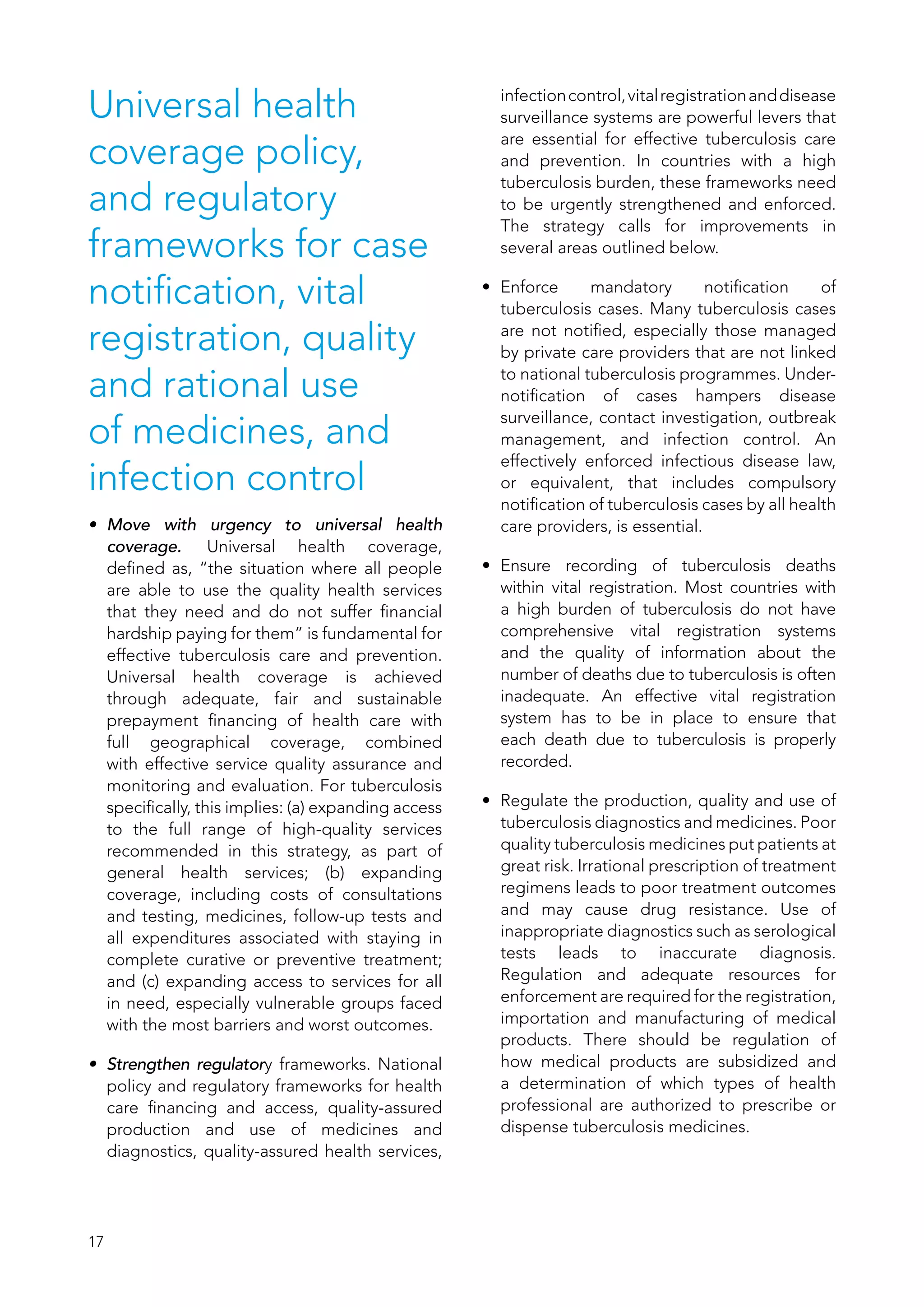 17
Universal health
coverage policy,
and regulatory
frameworks for case
notification, vital
registration, quality
and rational use
of medicines, and
infection control
•	 Move with urgency to universal health
coverage. Universal health coverage,
defined as, “the situation where all people
are able to use the quality health services
that they need and do not suffer financial
hardship paying for them” is fundamental for
effective tuberculosis care and prevention.
Universal health coverage is achieved
through adequate, fair and sustainable
prepayment financing of health care with
full geographical coverage, combined
with effective service quality assurance and
monitoring and evaluation. For tuberculosis
specifically, this implies: (a) expanding access
to the full range of high-quality services
recommended in this strategy, as part of
general health services; (b)  expanding
coverage, including costs of consultations
and testing, medicines, follow-up tests and
all expenditures associated with staying in
complete curative or preventive treatment;
and (c) expanding access to services for all
in need, especially vulnerable groups faced
with the most barriers and worst outcomes.
•	 Strengthen regulatory frameworks. National
policy and regulatory frameworks for health
care financing and access, quality-assured
production and use of medicines and
diagnostics, quality-assured health services,
infectioncontrol,vitalregistrationanddisease
surveillance systems are powerful levers that
are essential for effective tuberculosis care
and prevention. In countries with a high
tuberculosis burden, these frameworks need
to be urgently strengthened and enforced.
The strategy calls for improvements in
several areas outlined below.
•	 Enforce mandatory notification of
tuberculosis cases. Many tuberculosis cases
are not notified, especially those managed
by private care providers that are not linked
to national tuberculosis programmes. Under-
notification of cases hampers disease
surveillance, contact investigation, outbreak
management, and infection control. An
effectively enforced infectious disease law,
or equivalent, that includes compulsory
notification of tuberculosis cases by all health
care providers, is essential.
•	 Ensure recording of tuberculosis deaths
within vital registration. Most countries with
a high burden of tuberculosis do not have
comprehensive vital registration systems
and the quality of information about the
number of deaths due to tuberculosis is often
inadequate. An effective vital registration
system has to be in place to ensure that
each death due to tuberculosis is properly
recorded.
•	 Regulate the production, quality and use of
tuberculosis diagnostics and medicines. Poor
quality tuberculosis medicines put patients at
great risk. Irrational prescription of treatment
regimens leads to poor treatment outcomes
and may cause drug resistance. Use of
inappropriate diagnostics such as serological
tests leads to inaccurate diagnosis.
Regulation and adequate resources for
enforcement are required for the registration,
importation and manufacturing of medical
products. There should be regulation of
how medical products are subsidized and
a determination of which types of health
professional are authorized to prescribe or
dispense tuberculosis medicines.
 