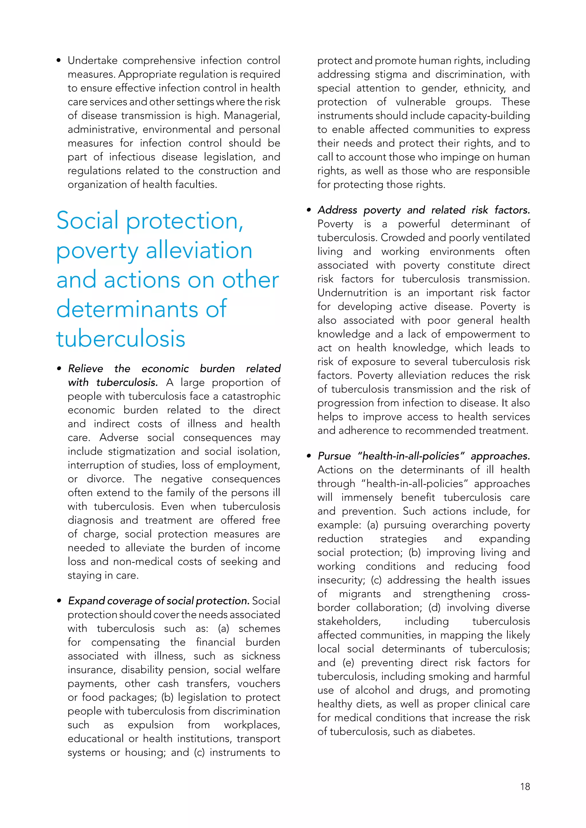 18
•	 Undertake comprehensive infection control
measures. Appropriate regulation is required
to ensure effective infection control in health
care services and other settings where the risk
of disease transmission is high. Managerial,
administrative, environmental and personal
measures for infection control should be
part of infectious disease legislation, and
regulations related to the construction and
organization of health faculties.
Social protection,
poverty alleviation
and actions on other
determinants of
tuberculosis
•	 Relieve the economic burden related
with tuberculosis. A large proportion of
people with tuberculosis face a catastrophic
economic burden related to the direct
and indirect costs of illness and health
care. Adverse social consequences may
include stigmatization and social isolation,
interruption of studies, loss of employment,
or divorce. The negative consequences
often extend to the family of the persons ill
with tuberculosis. Even when tuberculosis
diagnosis and treatment are offered free
of charge, social protection measures are
needed to alleviate the burden of income
loss and non-medical costs of seeking and
staying in care.
•	 Expand coverage of social protection. Social
protection should cover the needs associated
with tuberculosis such as: (a)  schemes
for compensating the financial burden
associated with illness, such as sickness
insurance, disability pension, social welfare
payments, other cash transfers, vouchers
or food packages; (b) legislation to protect
people with tuberculosis from discrimination
such as expulsion from workplaces,
educational or health institutions, transport
systems or housing; and (c)  instruments to
protect and promote human rights, including
addressing stigma and discrimination, with
special attention to gender, ethnicity, and
protection of vulnerable groups. These
instruments should include capacity-building
to enable affected communities to express
their needs and protect their rights, and to
call to account those who impinge on human
rights, as well as those who are responsible
for protecting those rights.
•	 Address poverty and related risk factors.
Poverty is a powerful determinant of
tuberculosis. Crowded and poorly ventilated
living and working environments often
associated with poverty constitute direct
risk factors for tuberculosis transmission.
Undernutrition is an important risk factor
for developing active disease. Poverty is
also associated with poor general health
knowledge and a lack of empowerment to
act on health knowledge, which leads to
risk of exposure to several tuberculosis risk
factors. Poverty alleviation reduces the risk
of tuberculosis transmission and the risk of
progression from infection to disease. It also
helps to improve access to health services
and adherence to recommended treatment.
•	 Pursue “health-in-all-policies” approaches.
Actions on the determinants of ill health
through “health-in-all-policies” approaches
will immensely benefit tuberculosis care
and prevention. Such actions include, for
example: (a)  pursuing overarching poverty
reduction strategies and expanding
social protection; (b)  improving living and
working conditions and reducing food
insecurity; (c)  addressing the health issues
of migrants and strengthening cross-
border collaboration; (d)  involving diverse
stakeholders, including tuberculosis
affected communities, in mapping the likely
local social determinants of tuberculosis;
and (e)  preventing direct risk factors for
tuberculosis, including smoking and harmful
use of alcohol and drugs, and promoting
healthy diets, as well as proper clinical care
for medical conditions that increase the risk
of tuberculosis, such as diabetes.
 
